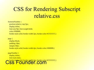 CSS for Rendering Subscript
relative.css
footnoteNumber {
position:relative; top:3px;
display:inline;
font-size:9pt; font-weight:bold;
color:#990000;
border-style:solid; border-width:2px; border-color:#CCCCCC;}
page {
display:block;
padding:10px;
margin:10px;
border-style:solid; border-width:4px; border-color:#000000;}
pageNumber {
display:inline;
font-style:italic;
border-style:solid; border-width:4px; border-color:#CCCCCC;}
Css Founder.com
 