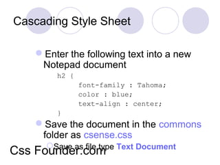 Cascading Style Sheet
Enter the following text into a new
Notepad document
h2 {
font-family : Tahoma;
color : blue;
text-align : center;
}
Save the document in the commons
folder as csense.css
Save as file type Text Document
Css Founder.com
 