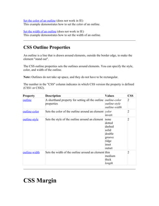 Set the color of an outline (does not work in IE)
This example demonstrates how to set the color of an outline.

Set the width of an outline (does not work in IE)
This example demonstrates how to set the width of an outline.



CSS Outline Properties
An outline is a line that is drawn around elements, outside the border edge, to make the
element "stand out".

The CSS outline properties sets the outlines around elements. You can specify the style,
color, and width of the outline.

Note: Outlines do not take up space, and they do not have to be rectangular.

The number in the "CSS" column indicates in which CSS version the property is defined
(CSS1 or CSS2).

Property         Description                                      Values            CSS
outline          A shorthand property for setting all the outline outline-color     2
                 properties                                       outline-style
                                                                  outline-width
outline-color    Sets the color of the outline around an element color              2
                                                                  invert
outline-style    Sets the style of the outline around an element none               2
                                                                  dotted
                                                                  dashed
                                                                  solid
                                                                  double
                                                                  groove
                                                                  ridge
                                                                  inset
                                                                  outset
outline-width    Sets the width of the outline around an element thin               2
                                                                  medium
                                                                  thick
                                                                  length




CSS Margin
 