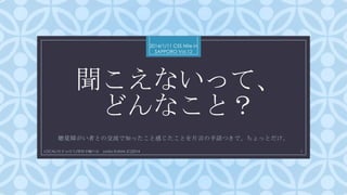 2014/1/11 CSS Nite in
SAPPORO Vol.12

聞こえないって、
どんなこと？
C

聴覚障がい者との交流で知ったこと感じたことを片言の手話つきで、ちょっとだけ。
LOCAL/せきゅぽろ/厚別手輪の会 Junko KIJIMA (C)2014

1

 
