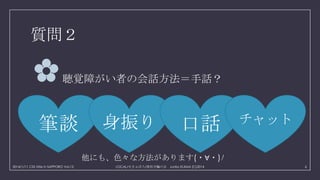 質問２

✿

聴覚障がい者の会話方法＝手話？

筆談

身振り

口話

チャット

他にも、色々な方法があります(・∀・)ﾉ
2014/1/11 CSS Nite in SAPPORO Vol.12

LOCAL/せきゅぽろ/厚別手輪の会 Junko KIJIMA (C)2014

6

 