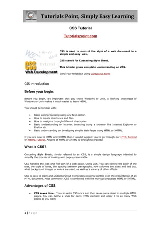 Tutorials Point, Simply Easy Learning
1 | P a g e
CSS Tutorial
Tutorialspoint.com
CSS is used to control the style of a web document in a
simple and easy way.
CSS stands for Cascading Style Sheet.
This tutorial gives complete understanding on CSS.
Send your feedback using Contact Us Form
CSS Introduction
Before your begin:
Before you begin, it's important that you know Windows or Unix. A working knowledge of
Windows or Unix makes it much easier to learn HTML.
You should be familiar with:
 Basic word processing using any text editor.
 How to create directories and files.
 How to navigate through different directories.
 Basic understanding on internet browsing using a browser like Internet Explorer or
Firefox etc.
 Basic understanding on developing simple Web Pages using HTML or XHTML.
If you are new to HTML and XHTML then I would suggest you to go through our HTML Tutorial
or XHTML Tutorial. Anyone of HTML or XHTML is enough to proceed.
What is CSS?
Cascading Style Sheets, fondly referred to as CSS, is a simple design language intended to
simplify the process of making web pages presentable.
CSS handles the look and feel part of a web page. Using CSS, you can control the color of the
text, the style of fonts, the spacing between paragraphs, how columns are sized and laid out,
what background images or colors are used, as well as a variety of other effects.
CSS is easy to learn and understand but it provides powerful control over the presentation of an
HTML document. Most commonly, CSS is combined with the markup languages HTML or XHTML.
Advantages of CSS:
 CSS saves time - You can write CSS once and then reuse same sheet in multiple HTML
pages. You can define a style for each HTML element and apply it to as many Web
pages as you want.
 