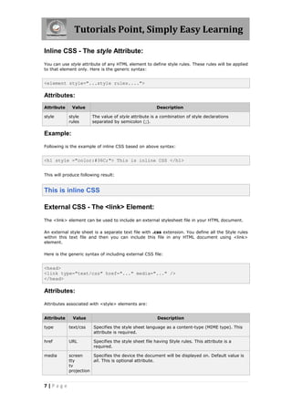 Tutorials Point, Simply Easy Learning
7 | P a g e
Inline CSS - The style Attribute:
You can use style attribute of any HTML element to define style rules. These rules will be applied
to that element only. Here is the generic syntax:
<element style="...style rules....">
Attributes:
Attribute Value Description
style style
rules
The value of style attribute is a combination of style declarations
separated by semicolon (;).
Example:
Following is the example of inline CSS based on above syntax:
<h1 style ="color:#36C;"> This is inline CSS </h1>
This will produce following result:
This is inline CSS
External CSS - The <link> Element:
The <link> element can be used to include an external stylesheet file in your HTML document.
An external style sheet is a separate text file with .css extension. You define all the Style rules
within this text file and then you can include this file in any HTML document using <link>
element.
Here is the generic syntax of including external CSS file:
<head>
<link type="text/css" href="..." media="..." />
</head>
Attributes:
Attributes associated with <style> elements are:
Attribute Value Description
type text/css Specifies the style sheet language as a content-type (MIME type). This
attribute is required.
href URL Specifies the style sheet file having Style rules. This attribute is a
required.
media screen
tty
tv
projection
Specifies the device the document will be displayed on. Default value is
all. This is optional attribute.
 
