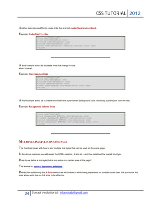 CSS TUTORIAL 2012

Another example would be to create links that are both underlined andoverlined.
Example: Underline/Overline
                    <style type="text/css">
                    A:link {text-decoration: none}
                    A:visited {text-decoration: none}
                    A:active {text-decoration: none}
                    A:hover {text-decoration: underline overline; color: red;}
                    </style>




A third example would be to create links that change in size
when hovered.

Example: Size changing links
                    <style type="text/css">
                    A:link {text-decoration: none}
                    A:visited {text-decoration: none}
                    A:active {text-decoration: none}
                    A:hover {font-size:24; font-weight:bold; color: red;}
                    </style>




A final example would be to create links that have a permanent background color, obviously standing out from the rest.
Example: Background colored links

                    <style type="text/css">
                    A:link {background: #FFCC00; text-decoration: none}
                    A:visited {background: #FFCC00; text-decoration: none}
                    A:active {background: #FFCC00; text-decoration: none}
                    A:hover {background: #FFCC00; font-weight:bold; color: red;}
                    </style>




MULTIPLE LINKSTYLES ON SAME PAGE
The final topic deals with how to add multiple link styles that can be used on the same page.
In the above examples we addressed the HTML selector - A:link etc - and thus redefined the overall link style.
How do we define a link style that is only active in a certain area of the page?
The answer is: context dependent selectors.
Rather than addressing the A:link selector we will address it while being dependant on a certain outer class that surrounds the
area where we'd like our link style to be effective.




      24      Contact the Author At: informtods@gmail.com
 