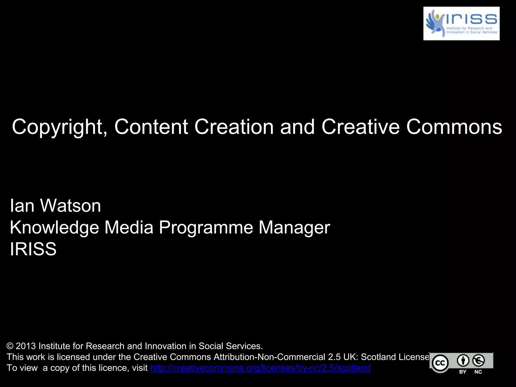 Ian Watson
Knowledge Media Programme Manager
IRISS
Copyright, Content Creation and Creative Commons
© 2013 Institute for Research and Innovation in Social Services.
This work is licensed under the Creative Commons Attribution-Non-Commercial 2.5 UK: Scotland License.
To view a copy of this licence, visit http://creativecommons.org/licenses/by-nc/2.5/scotland
 