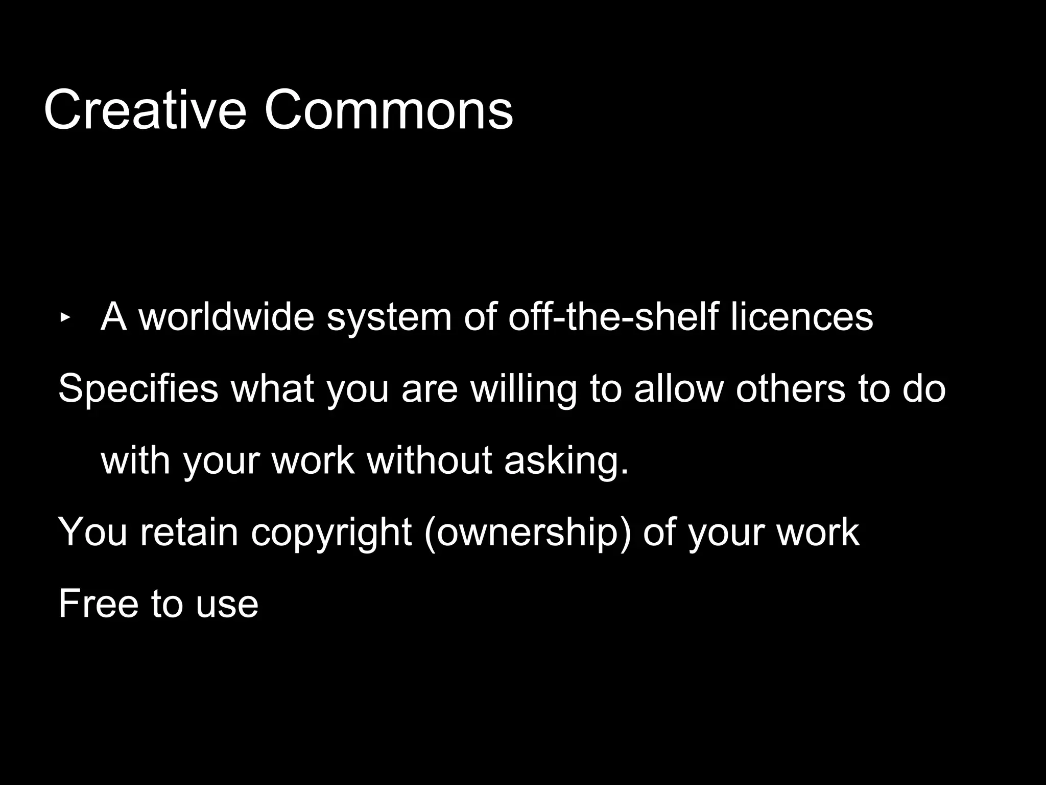 ‣ A worldwide system of off-the-shelf licences
Specifies what you are willing to allow others to do
with your work without asking.
You retain copyright (ownership) of your work
Free to use
Creative Commons
 
