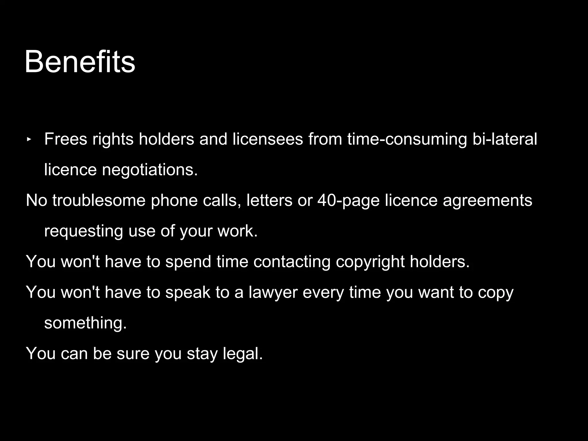‣ Frees rights holders and licensees from time-consuming bi-lateral
licence negotiations.
No troublesome phone calls, letters or 40-page licence agreements
requesting use of your work.
You won't have to spend time contacting copyright holders.
You won't have to speak to a lawyer every time you want to copy
something.
You can be sure you stay legal.
Benefits
 