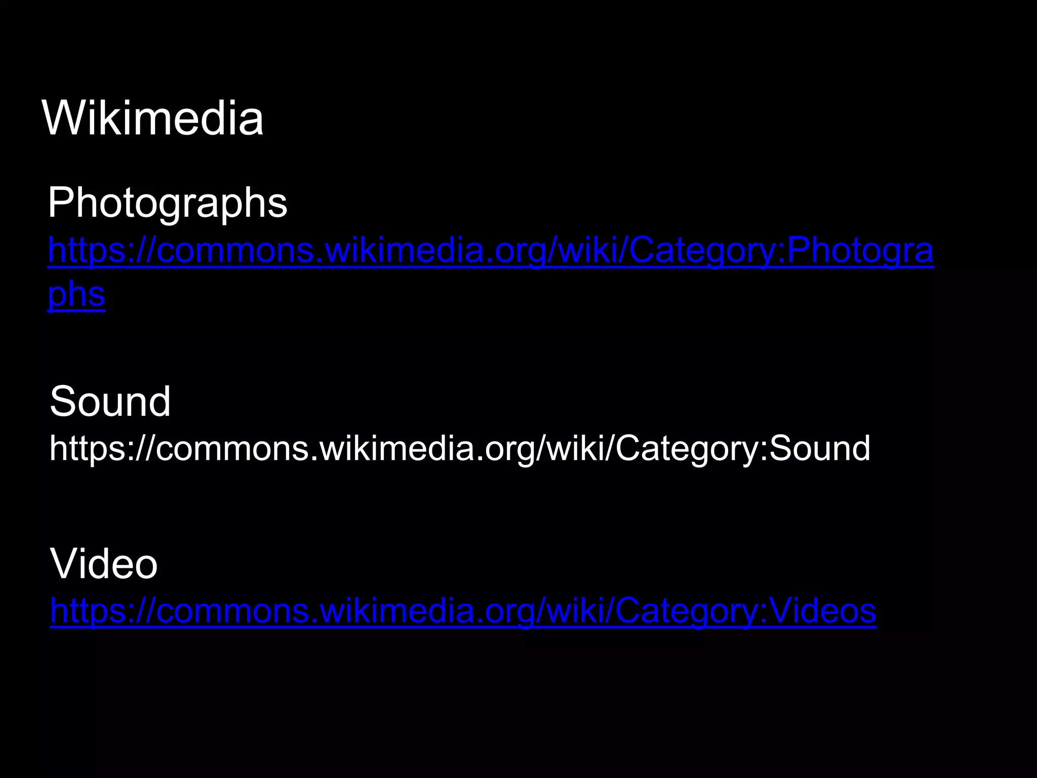 Wikimedia
Photographs
https://commons.wikimedia.org/wiki/Category:Photogra
phs
Sound
https://commons.wikimedia.org/wiki/Category:Sound
Video
https://commons.wikimedia.org/wiki/Category:Videos
 