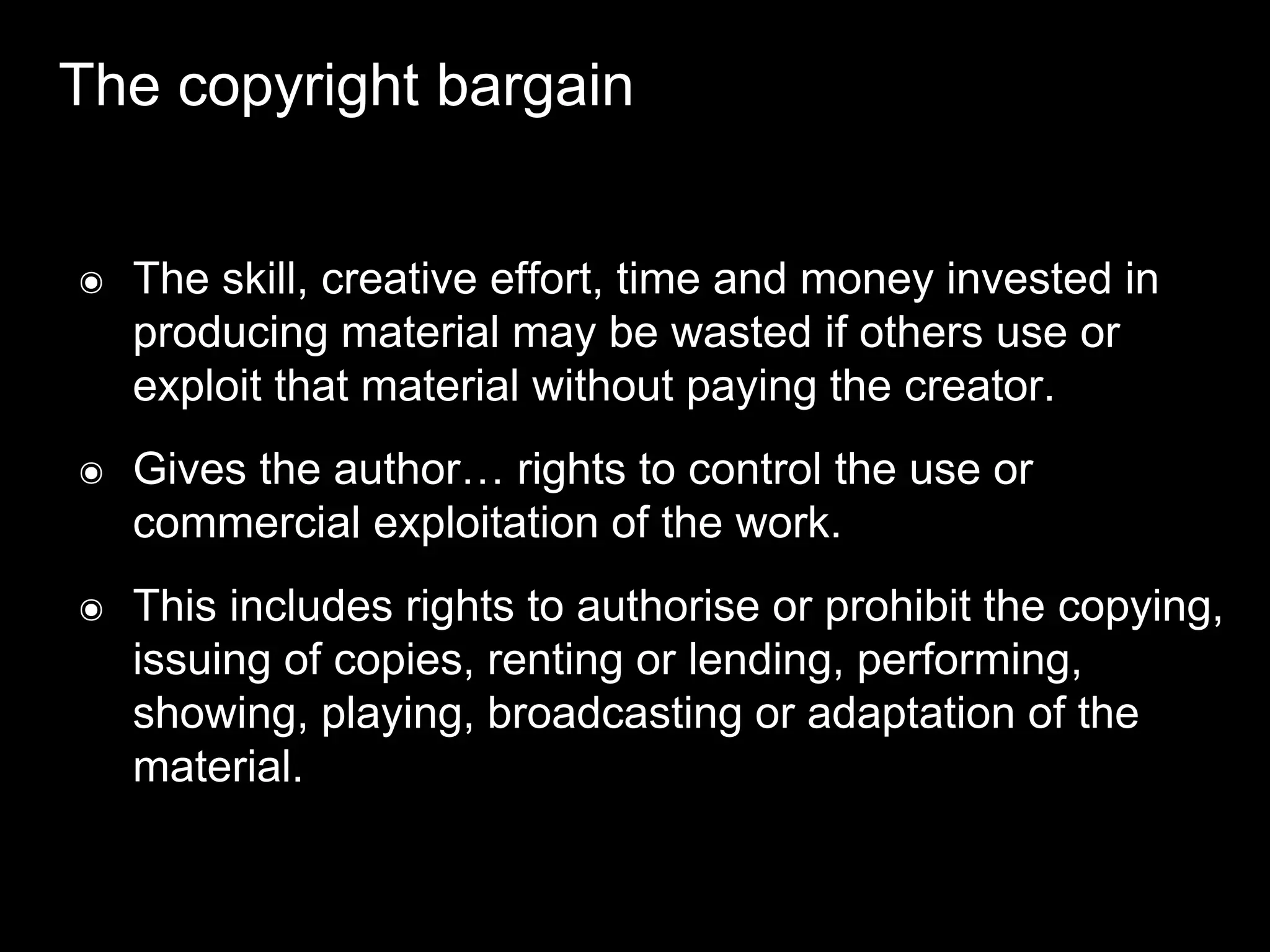 The copyright bargain
๏ The skill, creative effort, time and money invested in
producing material may be wasted if others use or
exploit that material without paying the creator.
๏ Gives the author… rights to control the use or
commercial exploitation of the work.
๏ This includes rights to authorise or prohibit the copying,
issuing of copies, renting or lending, performing,
showing, playing, broadcasting or adaptation of the
material.
 