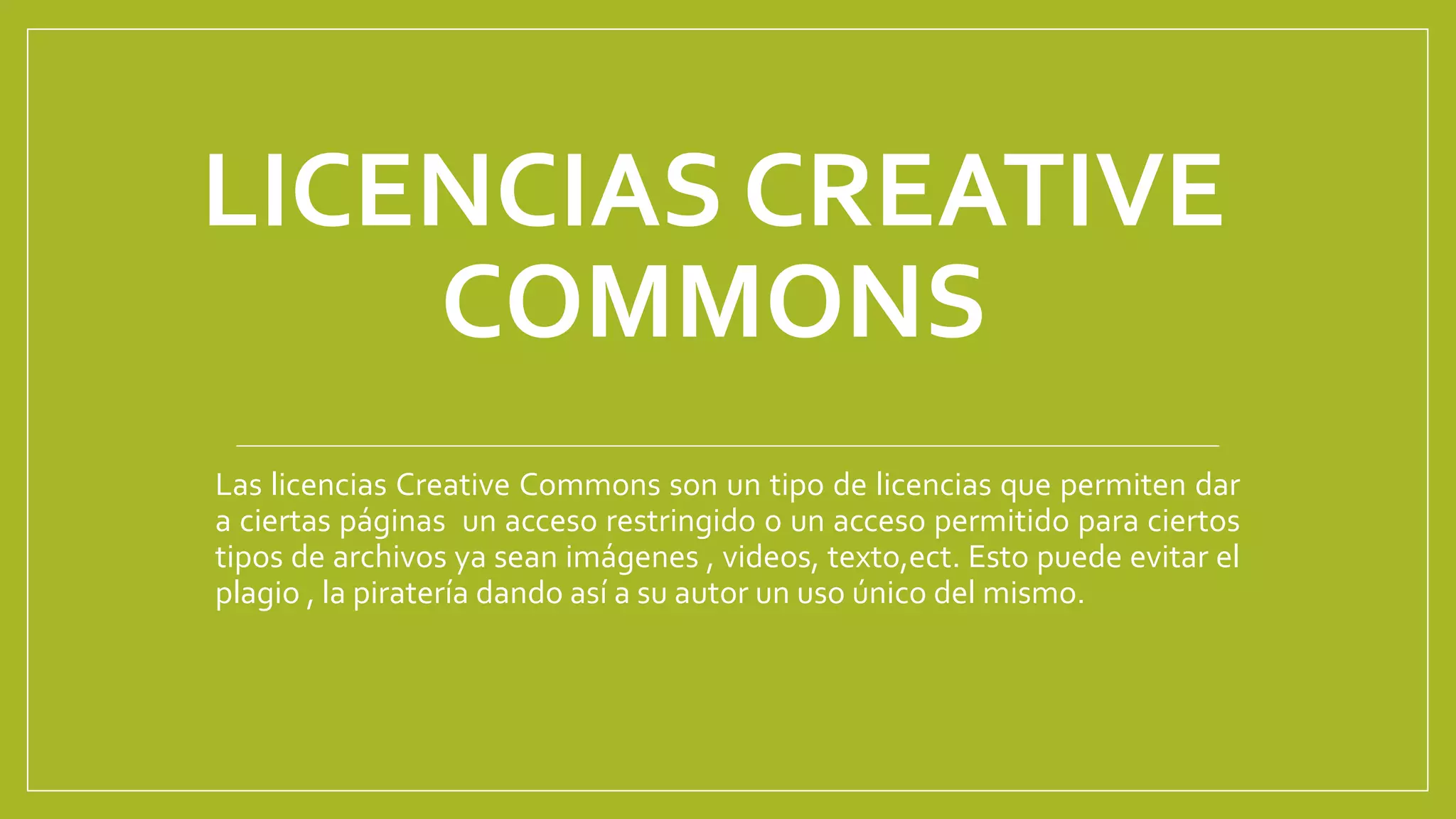 LICENCIAS CREATIVE
COMMONS
Las licencias Creative Commons son un tipo de licencias que permiten dar
a ciertas páginas un acceso restringido o un acceso permitido para ciertos
tipos de archivos ya sean imágenes , videos, texto,ect. Esto puede evitar el
plagio , la piratería dando así a su autor un uso único del mismo.
 