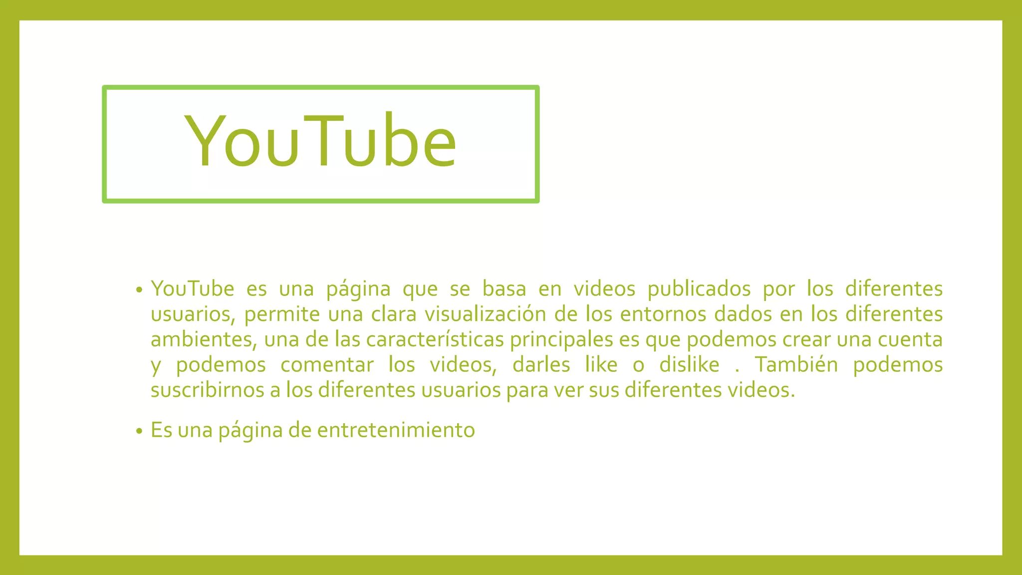 YouTube
• YouTube es una página que se basa en videos publicados por los diferentes
usuarios, permite una clara visualización de los entornos dados en los diferentes
ambientes, una de las características principales es que podemos crear una cuenta
y podemos comentar los videos, darles like o dislike . También podemos
suscribirnos a los diferentes usuarios para ver sus diferentes videos.
• Es una página de entretenimiento
 
