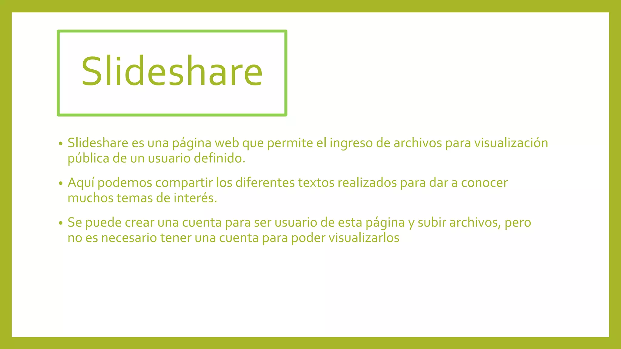 Slideshare
• Slideshare es una página web que permite el ingreso de archivos para visualización
pública de un usuario definido.
• Aquí podemos compartir los diferentes textos realizados para dar a conocer
muchos temas de interés.
• Se puede crear una cuenta para ser usuario de esta página y subir archivos, pero
no es necesario tener una cuenta para poder visualizarlos
 