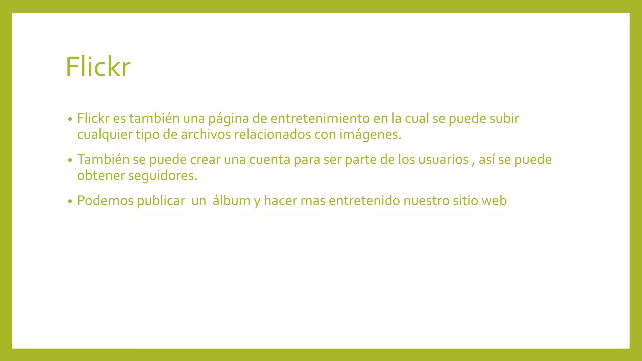 Flickr
• Flickr es también una página de entretenimiento en la cual se puede subir
cualquier tipo de archivos relacionados con imágenes.
• También se puede crear una cuenta para ser parte de los usuarios , así se puede
obtener seguidores.
• Podemos publicar un álbum y hacer mas entretenido nuestro sitio web
 