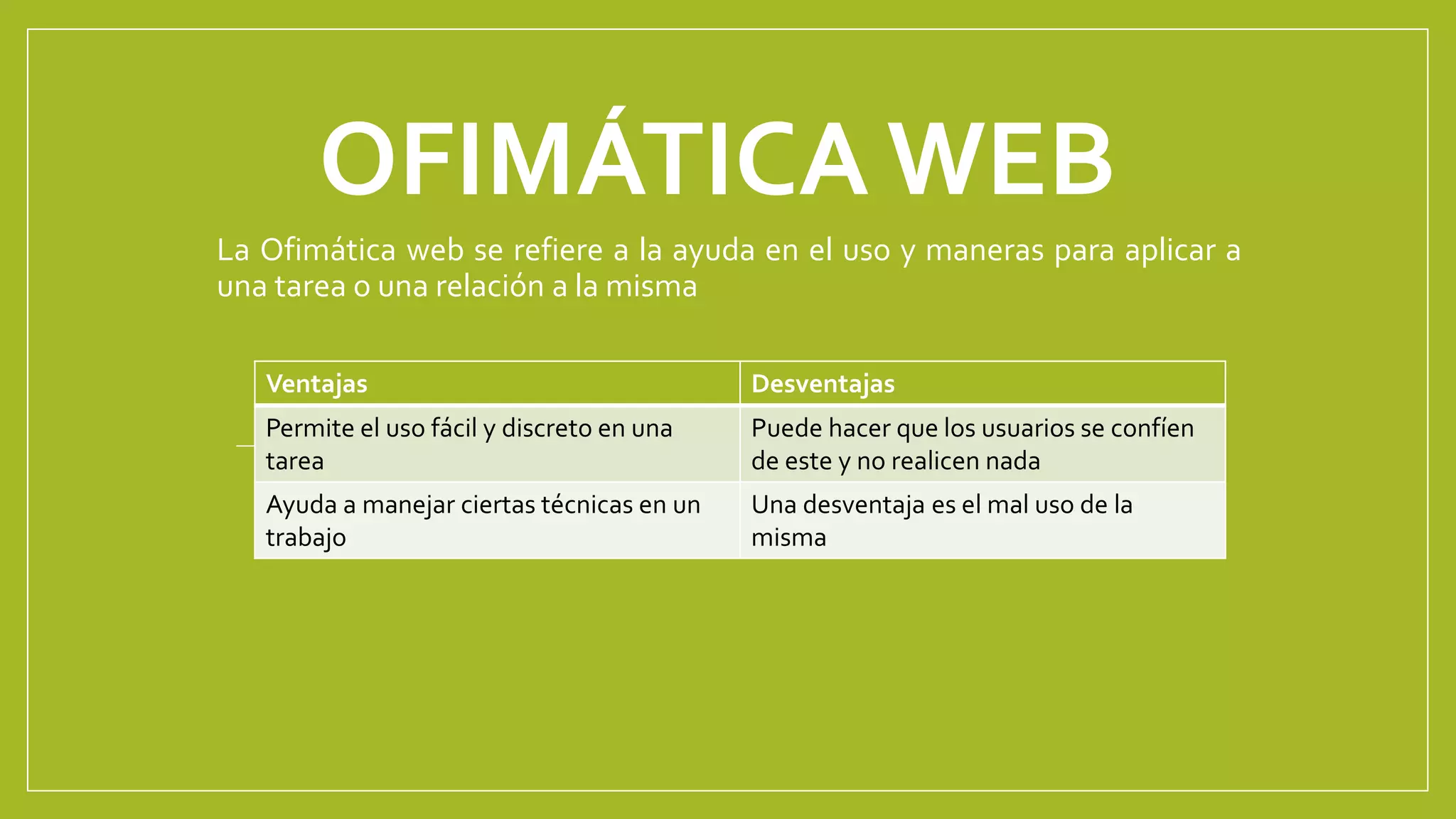 OFIMÁTICA WEB
La Ofimática web se refiere a la ayuda en el uso y maneras para aplicar a
una tarea o una relación a la misma
Ventajas Desventajas
Permite el uso fácil y discreto en una
tarea
Puede hacer que los usuarios se confíen
de este y no realicen nada
Ayuda a manejar ciertas técnicas en un
trabajo
Una desventaja es el mal uso de la
misma
 