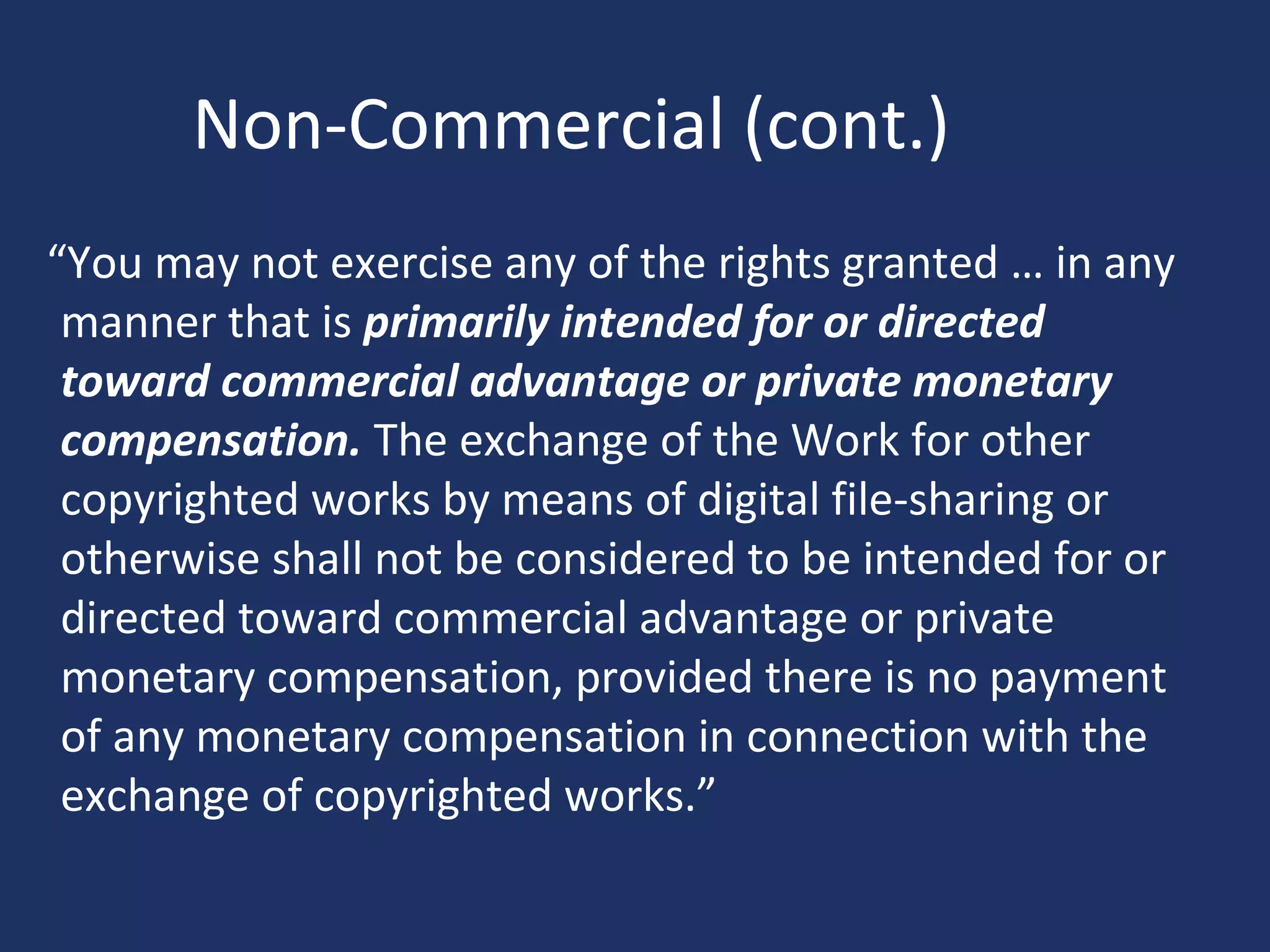 Non-Commercial (cont.)
“You may not exercise any of the rights granted … in any
manner that is primarily intended for or directed
toward commercial advantage or private monetary
compensation. The exchange of the Work for other
copyrighted works by means of digital file-sharing or
otherwise shall not be considered to be intended for or
directed toward commercial advantage or private
monetary compensation, provided there is no payment
of any monetary compensation in connection with the
exchange of copyrighted works.”
 
