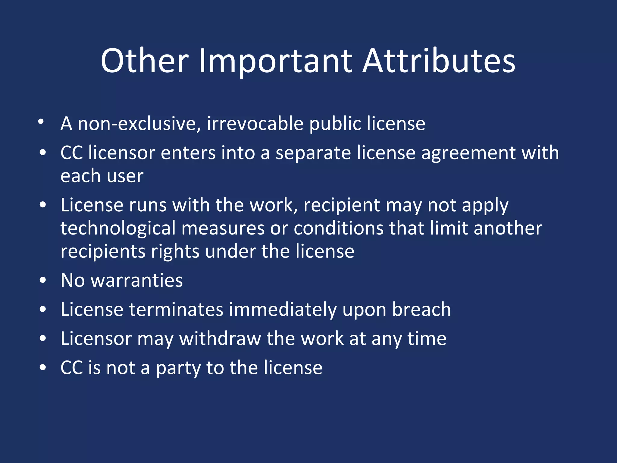 Other Important Attributes
• A non-exclusive, irrevocable public license
• CC licensor enters into a separate license agreement with
each user
• License runs with the work, recipient may not apply
technological measures or conditions that limit another
recipients rights under the license
• No warranties
• License terminates immediately upon breach
• Licensor may withdraw the work at any time
• CC is not a party to the license
 