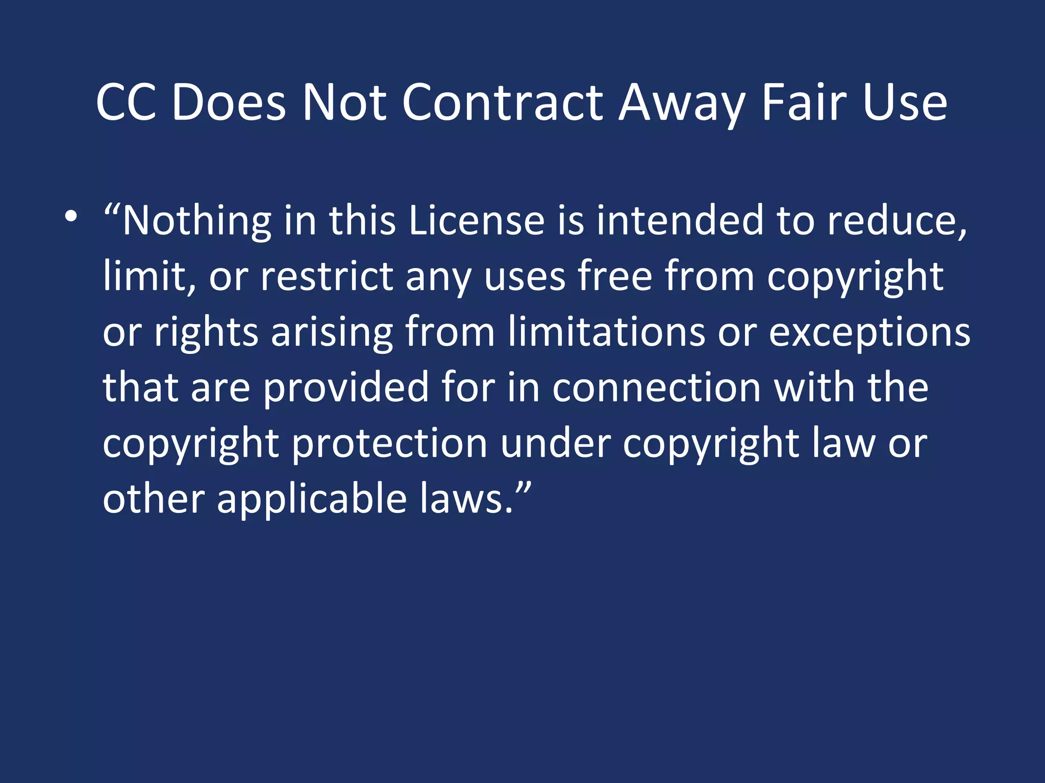 CC Does Not Contract Away Fair Use
• “Nothing in this License is intended to reduce,
limit, or restrict any uses free from copyright
or rights arising from limitations or exceptions
that are provided for in connection with the
copyright protection under copyright law or
other applicable laws.”
 