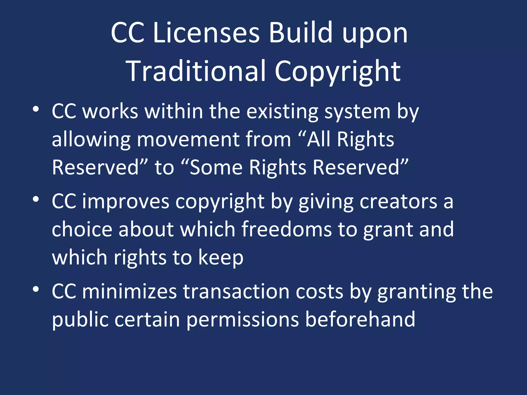 CC Licenses Build upon
Traditional Copyright
• CC works within the existing system by
allowing movement from “All Rights
Reserved” to “Some Rights Reserved”
• CC improves copyright by giving creators a
choice about which freedoms to grant and
which rights to keep
• CC minimizes transaction costs by granting the
public certain permissions beforehand
 