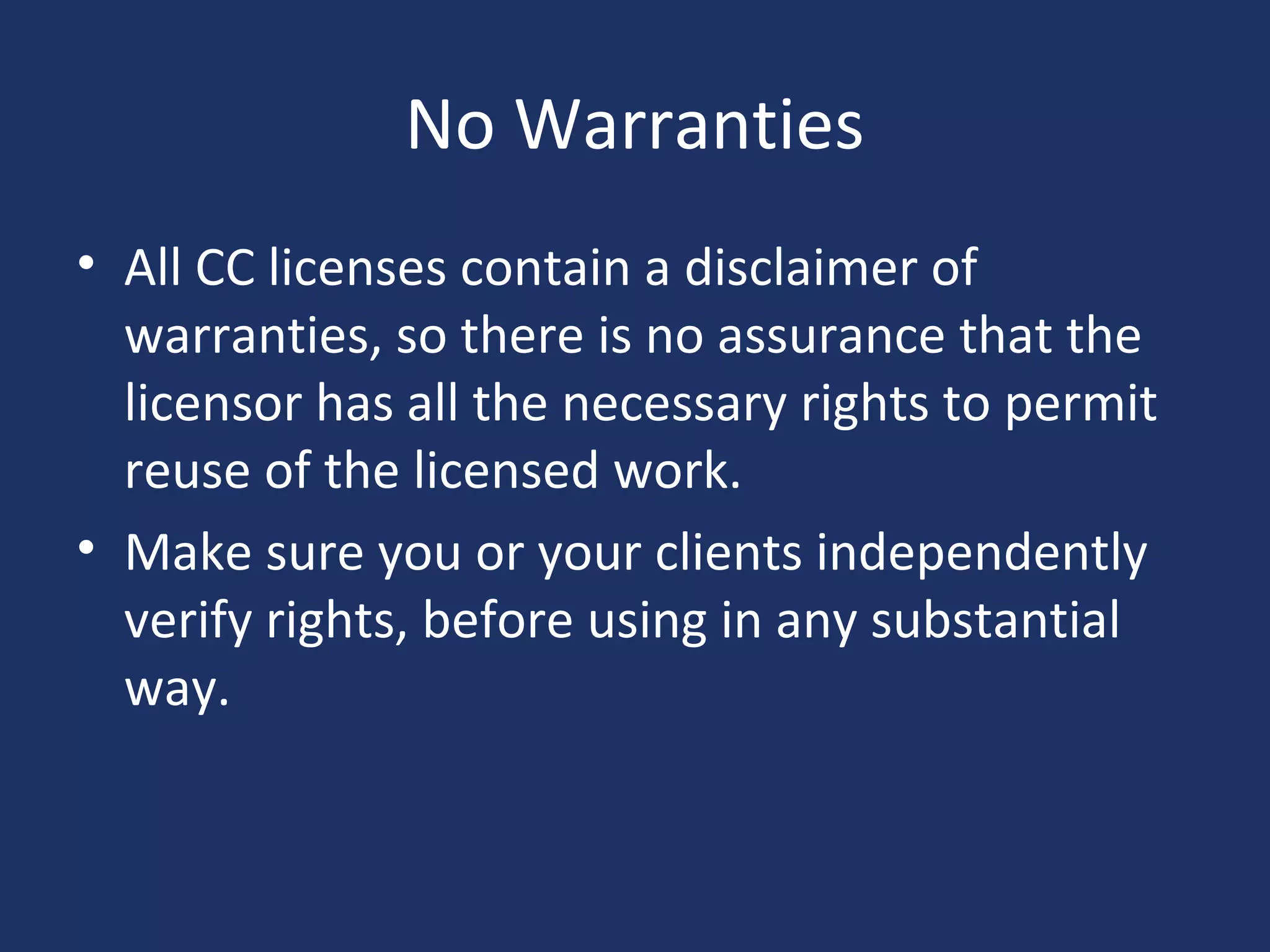 No Warranties
• All CC licenses contain a disclaimer of
warranties, so there is no assurance that the
licensor has all the necessary rights to permit
reuse of the licensed work.
• Make sure you or your clients independently
verify rights, before using in any substantial
way.
 
