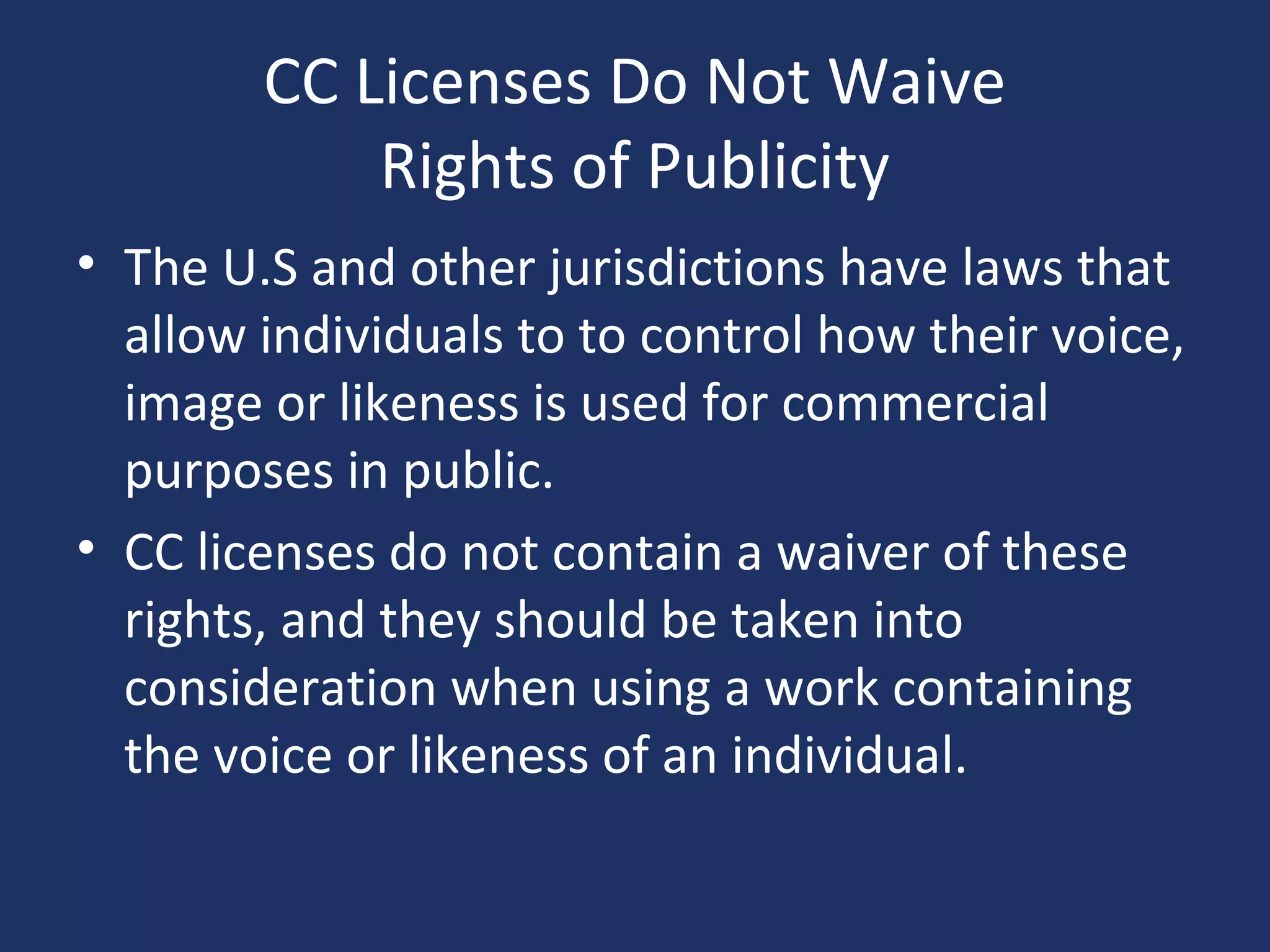 CC Licenses Do Not Waive
Rights of Publicity
• The U.S and other jurisdictions have laws that
allow individuals to to control how their voice,
image or likeness is used for commercial
purposes in public.
• CC licenses do not contain a waiver of these
rights, and they should be taken into
consideration when using a work containing
the voice or likeness of an individual.
 