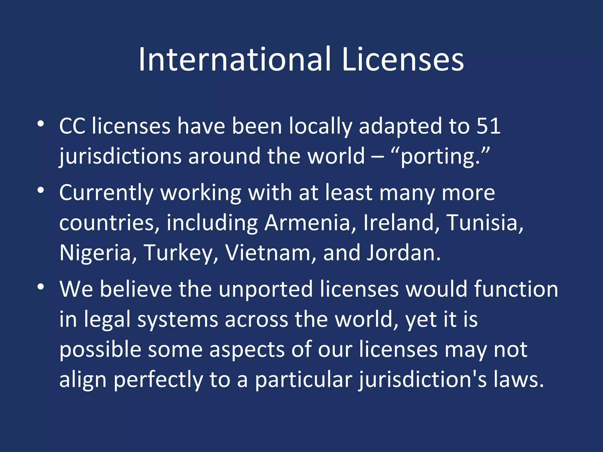 International Licenses
• CC licenses have been locally adapted to 51
jurisdictions around the world – “porting.”
• Currently working with at least many more
countries, including Armenia, Ireland, Tunisia,
Nigeria, Turkey, Vietnam, and Jordan.
• We believe the unported licenses would function
in legal systems across the world, yet it is
possible some aspects of our licenses may not
align perfectly to a particular jurisdiction's laws.
 