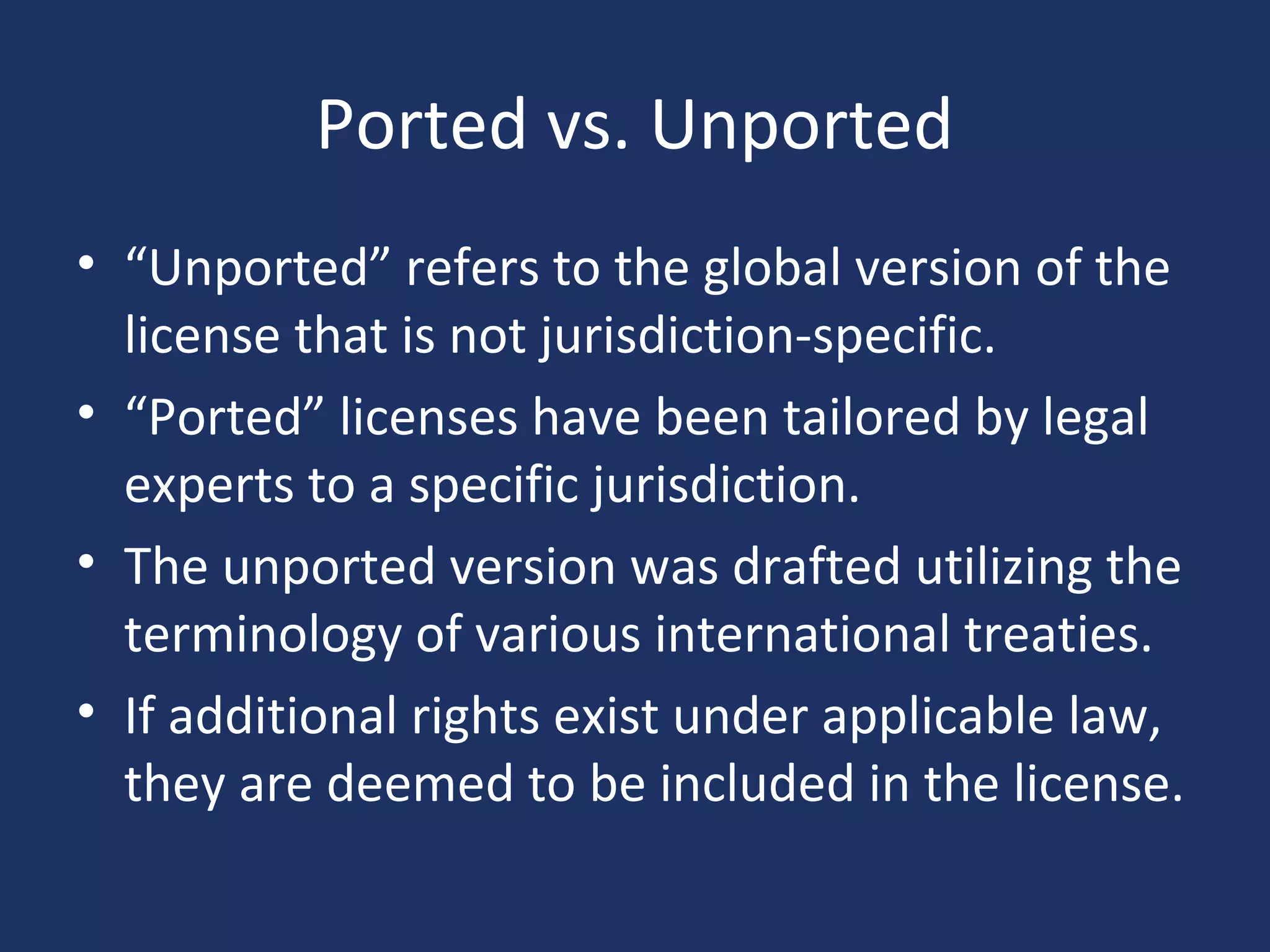 Ported vs. Unported
• “Unported” refers to the global version of the
license that is not jurisdiction-specific.
• “Ported” licenses have been tailored by legal
experts to a specific jurisdiction.
• The unported version was drafted utilizing the
terminology of various international treaties.
• If additional rights exist under applicable law,
they are deemed to be included in the license.
 