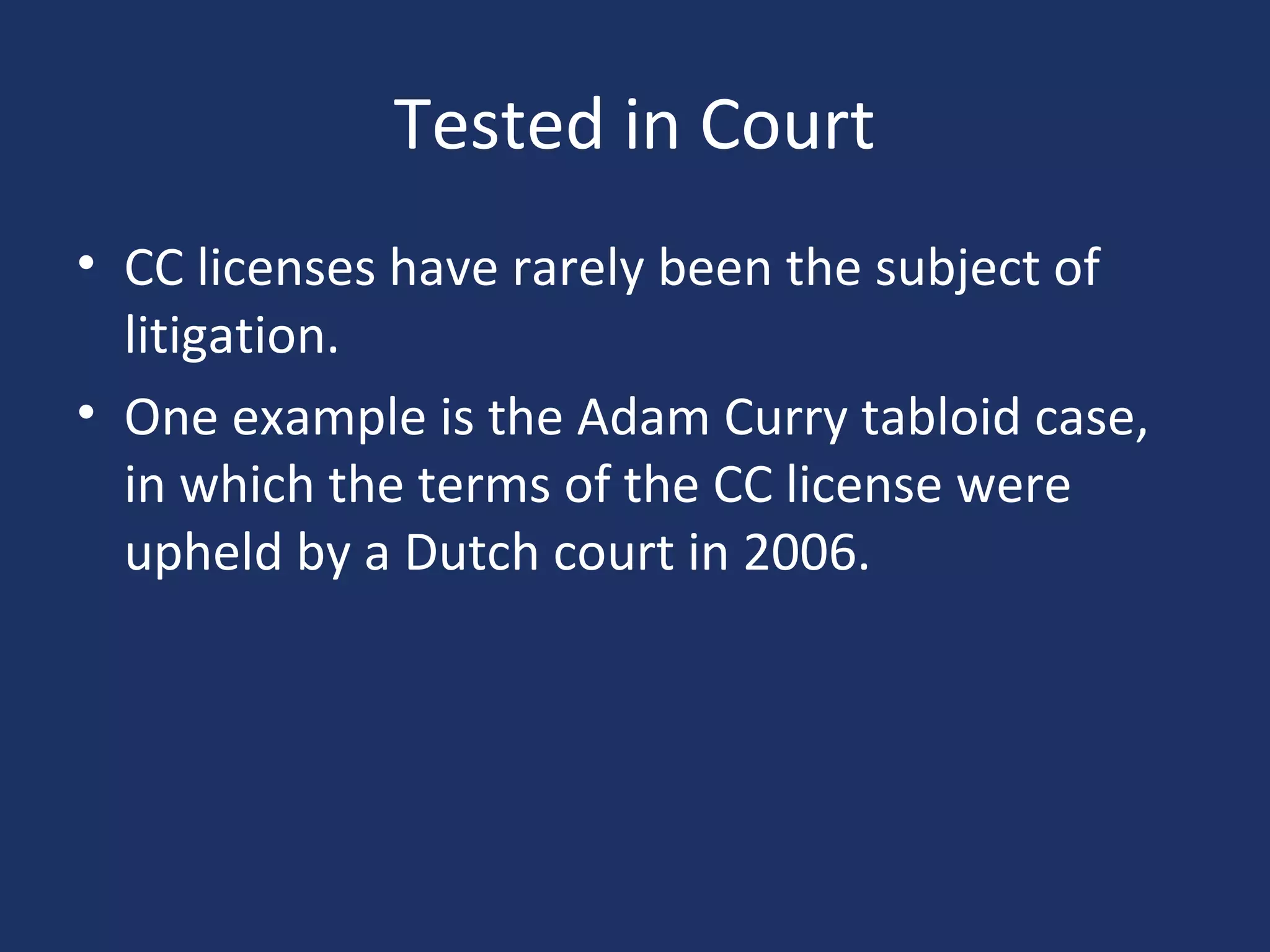 Tested in Court
• CC licenses have rarely been the subject of
litigation.
• One example is the Adam Curry tabloid case,
in which the terms of the CC license were
upheld by a Dutch court in 2006.
 