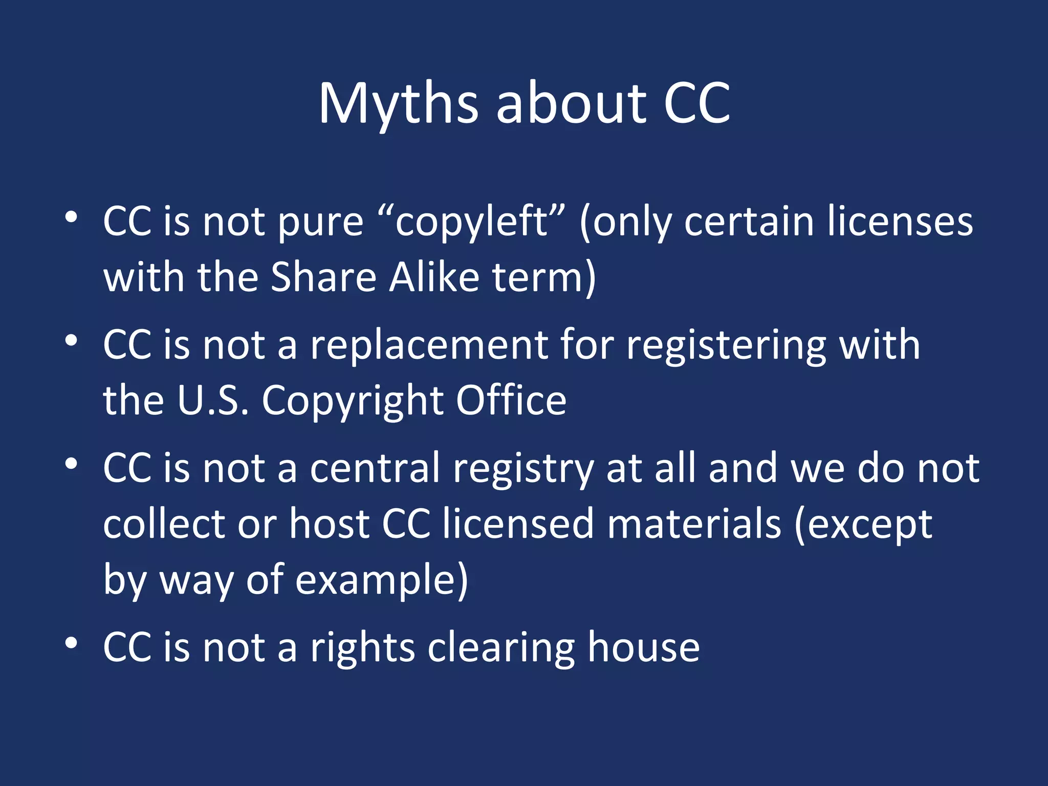 Myths about CC
• CC is not pure “copyleft” (only certain licenses
with the Share Alike term)
• CC is not a replacement for registering with
the U.S. Copyright Office
• CC is not a central registry at all and we do not
collect or host CC licensed materials (except
by way of example)
• CC is not a rights clearing house
 