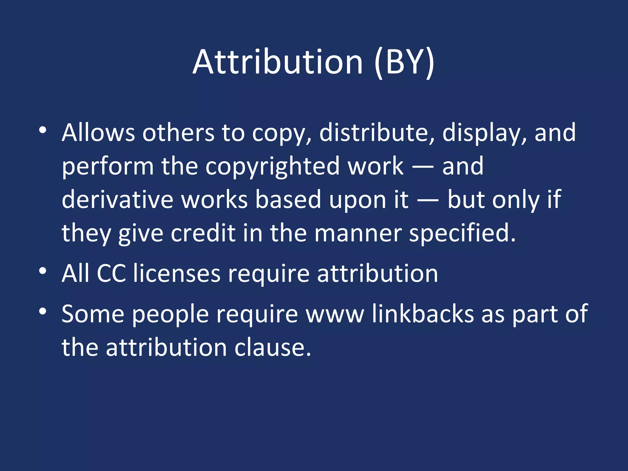 Attribution (BY)
• Allows others to copy, distribute, display, and
perform the copyrighted work — and
derivative works based upon it — but only if
they give credit in the manner specified.
• All CC licenses require attribution
• Some people require www linkbacks as part of
the attribution clause.
 