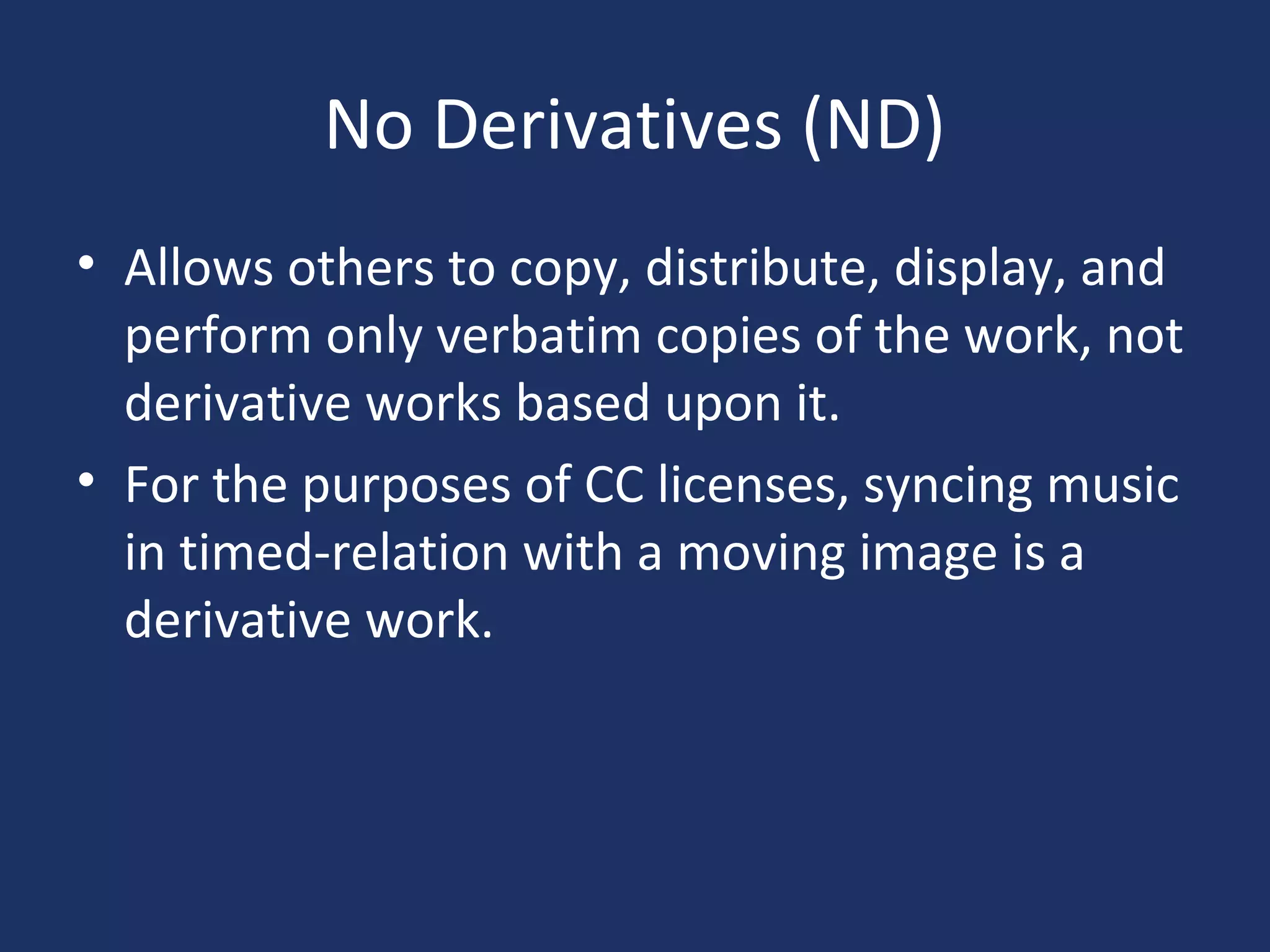 No Derivatives (ND)
• Allows others to copy, distribute, display, and
perform only verbatim copies of the work, not
derivative works based upon it.
• For the purposes of CC licenses, syncing music
in timed-relation with a moving image is a
derivative work.
 