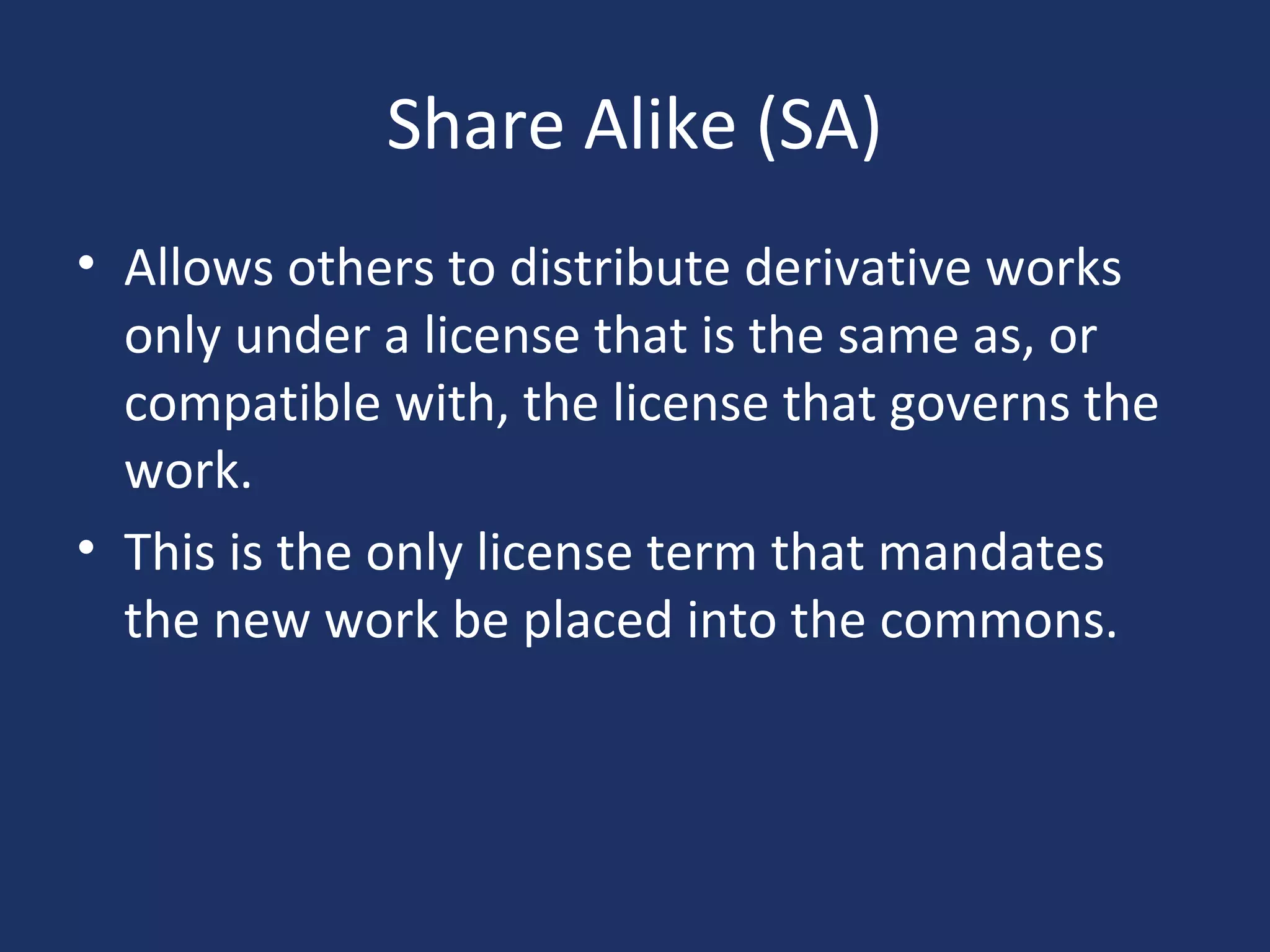 Share Alike (SA)
• Allows others to distribute derivative works
only under a license that is the same as, or
compatible with, the license that governs the
work.
• This is the only license term that mandates
the new work be placed into the commons.
 