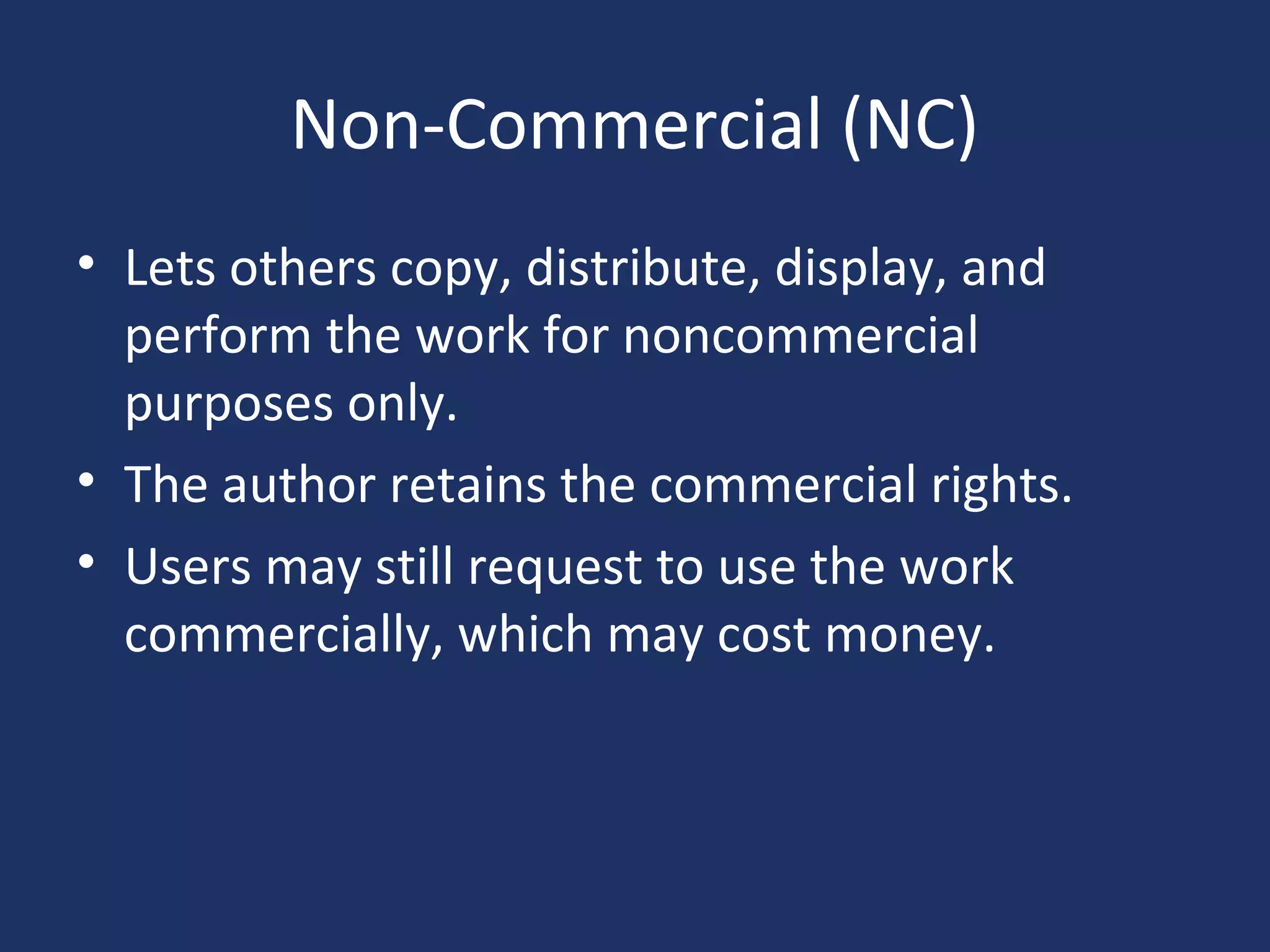Non-Commercial (NC)
• Lets others copy, distribute, display, and
perform the work for noncommercial
purposes only.
• The author retains the commercial rights.
• Users may still request to use the work
commercially, which may cost money.
 