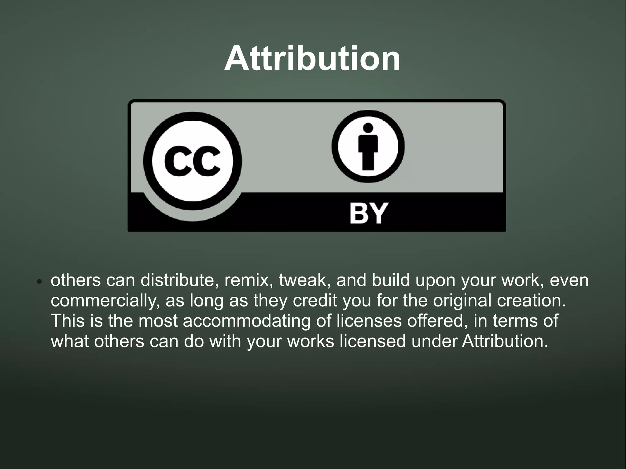 Attribution




●   others can distribute, remix, tweak, and build upon your work, even
    commercially, as long as they credit you for the original creation.
    This is the most accommodating of licenses offered, in terms of
    what others can do with your works licensed under Attribution.
 