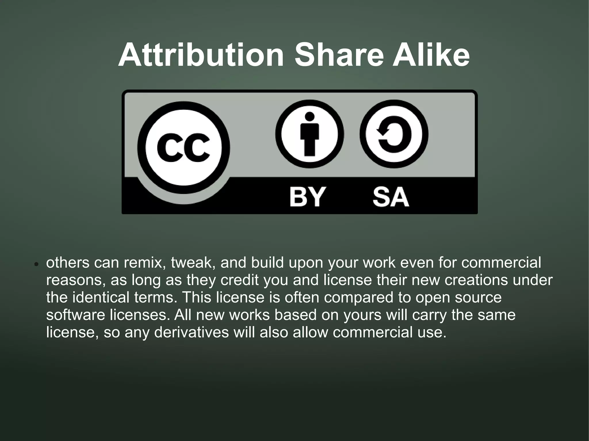 Attribution Share Alike




●   others can remix, tweak, and build upon your work even for commercial
    reasons, as long as they credit you and license their new creations under
    the identical terms. This license is often compared to open source
    software licenses. All new works based on yours will carry the same
    license, so any derivatives will also allow commercial use.
 