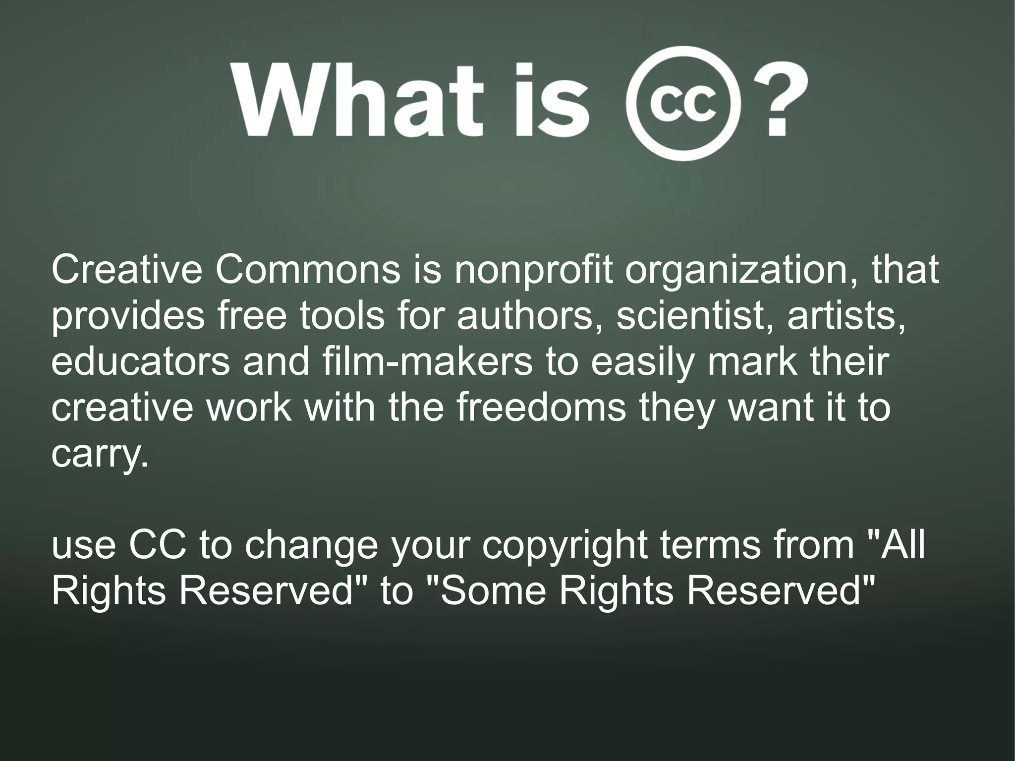 Creative Commons is nonprofit organization, that
provides free tools for authors, scientist, artists,
educators and film-makers to easily mark their
creative work with the freedoms they want it to
carry.

use CC to change your copyright terms from "All
Rights Reserved" to "Some Rights Reserved"
 