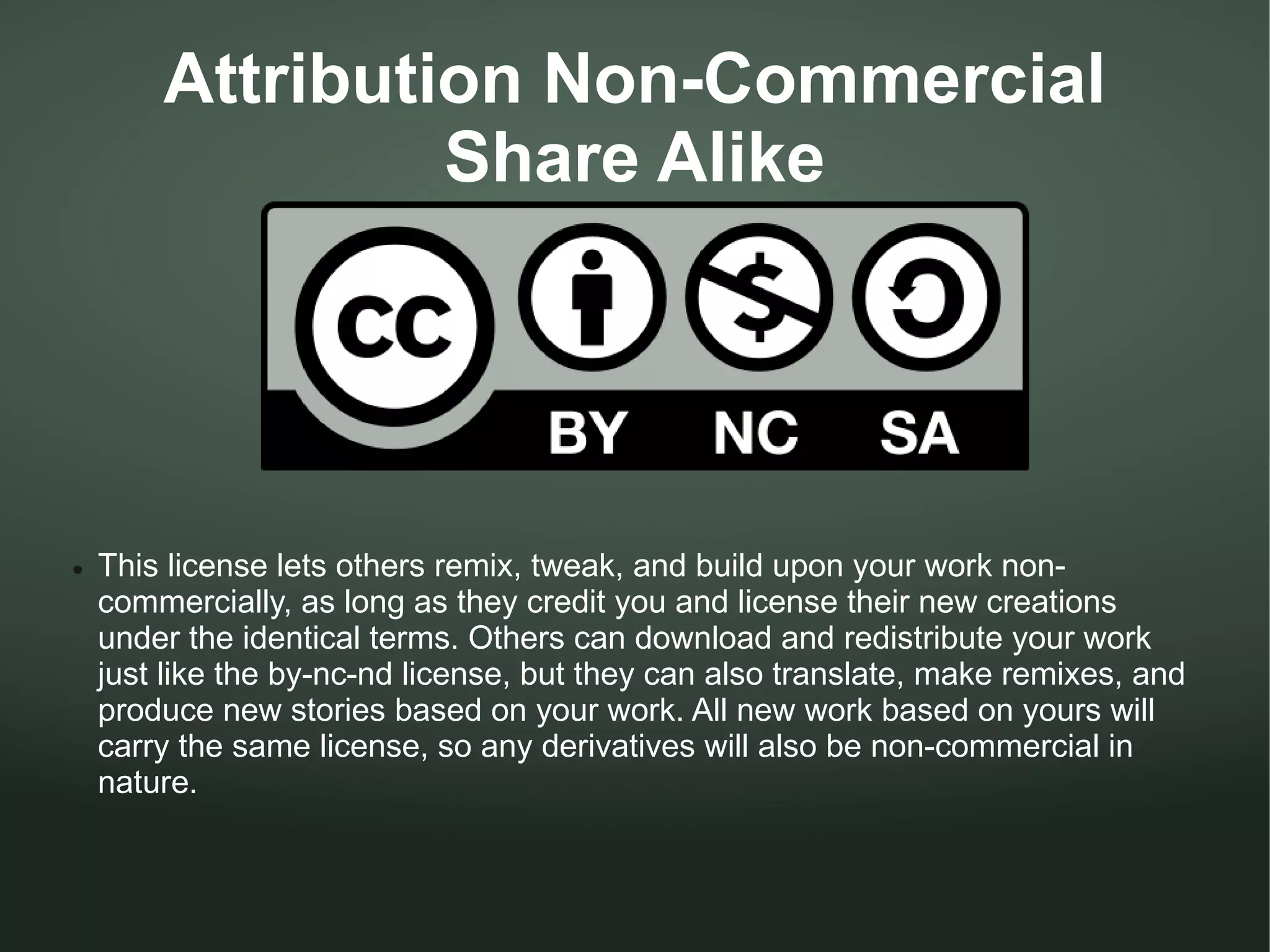 Attribution Non-Commercial
                 Share Alike




●   This license lets others remix, tweak, and build upon your work non-
    commercially, as long as they credit you and license their new creations
    under the identical terms. Others can download and redistribute your work
    just like the by-nc-nd license, but they can also translate, make remixes, and
    produce new stories based on your work. All new work based on yours will
    carry the same license, so any derivatives will also be non-commercial in
    nature.
 