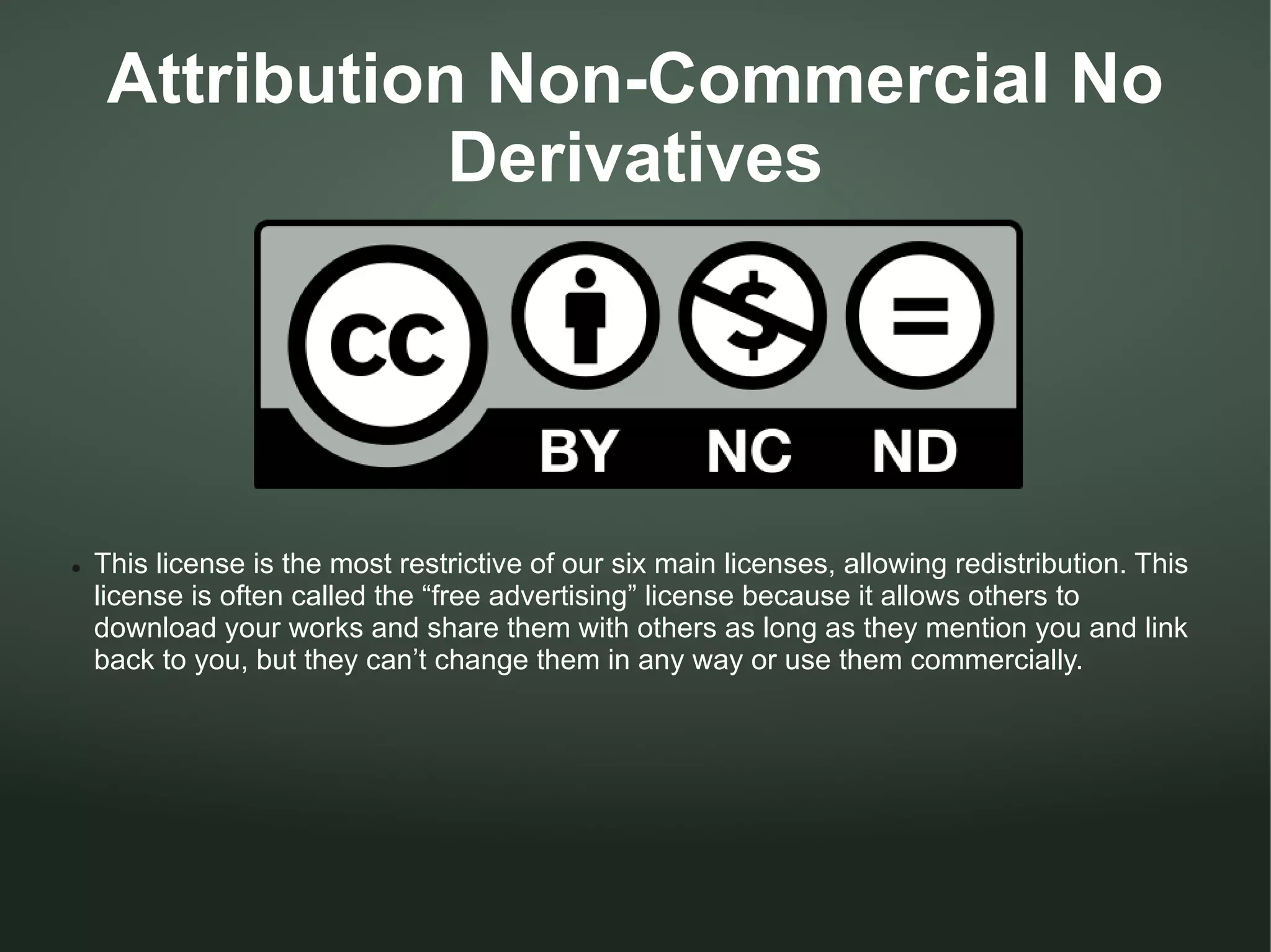 Attribution Non-Commercial No
                Derivatives




●   This license is the most restrictive of our six main licenses, allowing redistribution. This
    license is often called the “free advertising” license because it allows others to
    download your works and share them with others as long as they mention you and link
    back to you, but they can’t change them in any way or use them commercially.
 