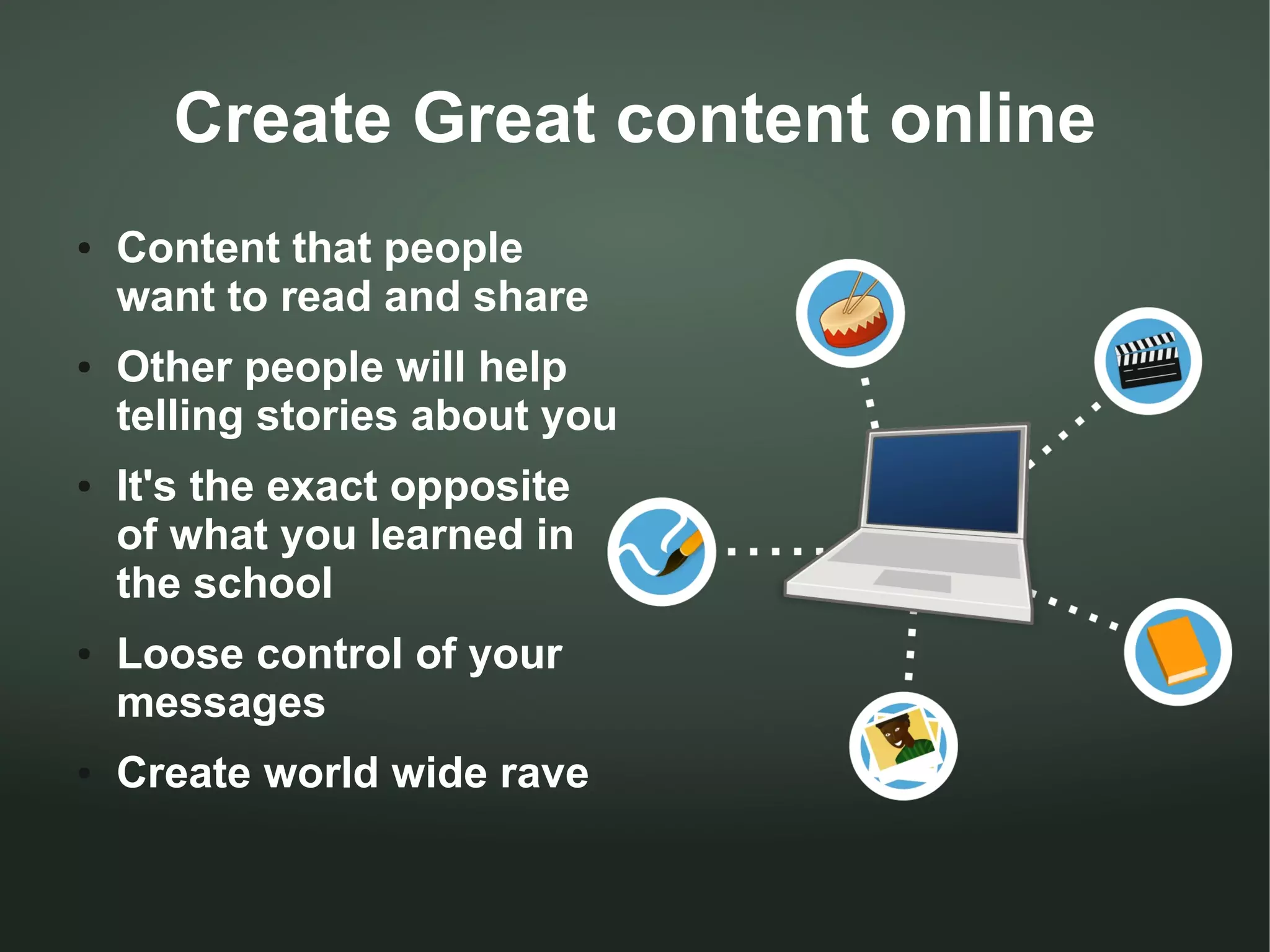Create Great content online
●   Content that people
    want to read and share
●   Other people will help
    telling stories about you
●   It's the exact opposite
    of what you learned in
    the school
●   Loose control of your
    messages
●   Create world wide rave
 