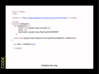 <div id="map">
           </div>

           <script src="http://maps.google.com/maps/api/js?sensor=false"></script>

           <script>
           function initMap(id) {
           
 var mapOptions = {
       
           center: new google.maps.LatLng(0, 0),
       
           zoom: 15,
       
           mapTypeId: google.maps.MapTypeId.ROADMAP
       
        };

               return new google.maps.Map(document.getElementById(id), mapOptions);
           }
       
       
       var map = initMap('map');
       
       
       </script>
CODE




                                            Initialize the map
 