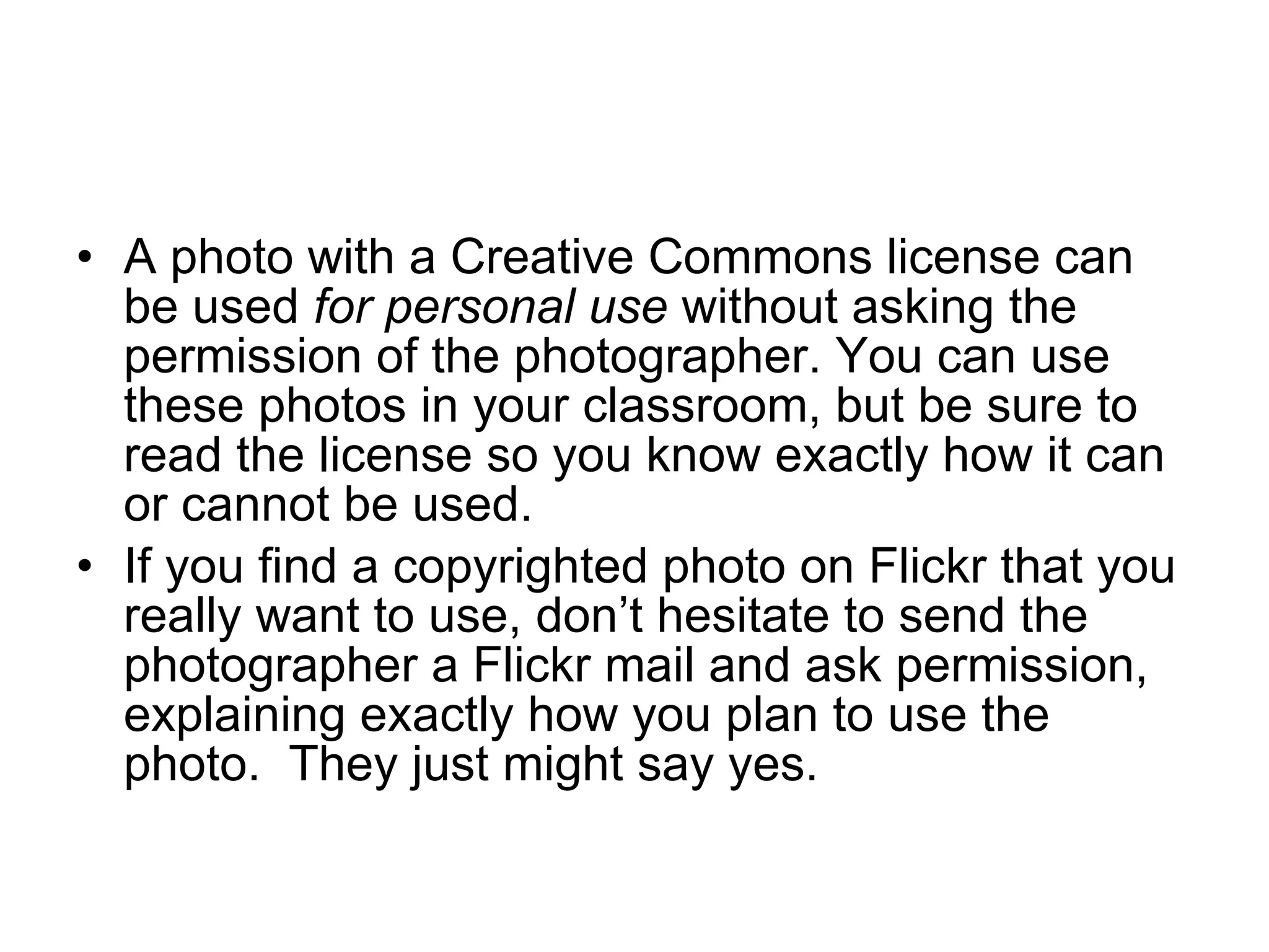 A photo with a Creative Commons license can be used  for personal use  without asking the permission of the photographer. You can use these photos in your classroom, but be sure to read the license so you know exactly how it can or cannot be used. If you find a copyrighted photo on Flickr that you really want to use, don’t hesitate to send the photographer a Flickr mail and ask permission, explaining exactly how you plan to use the photo.  They just might say yes. 