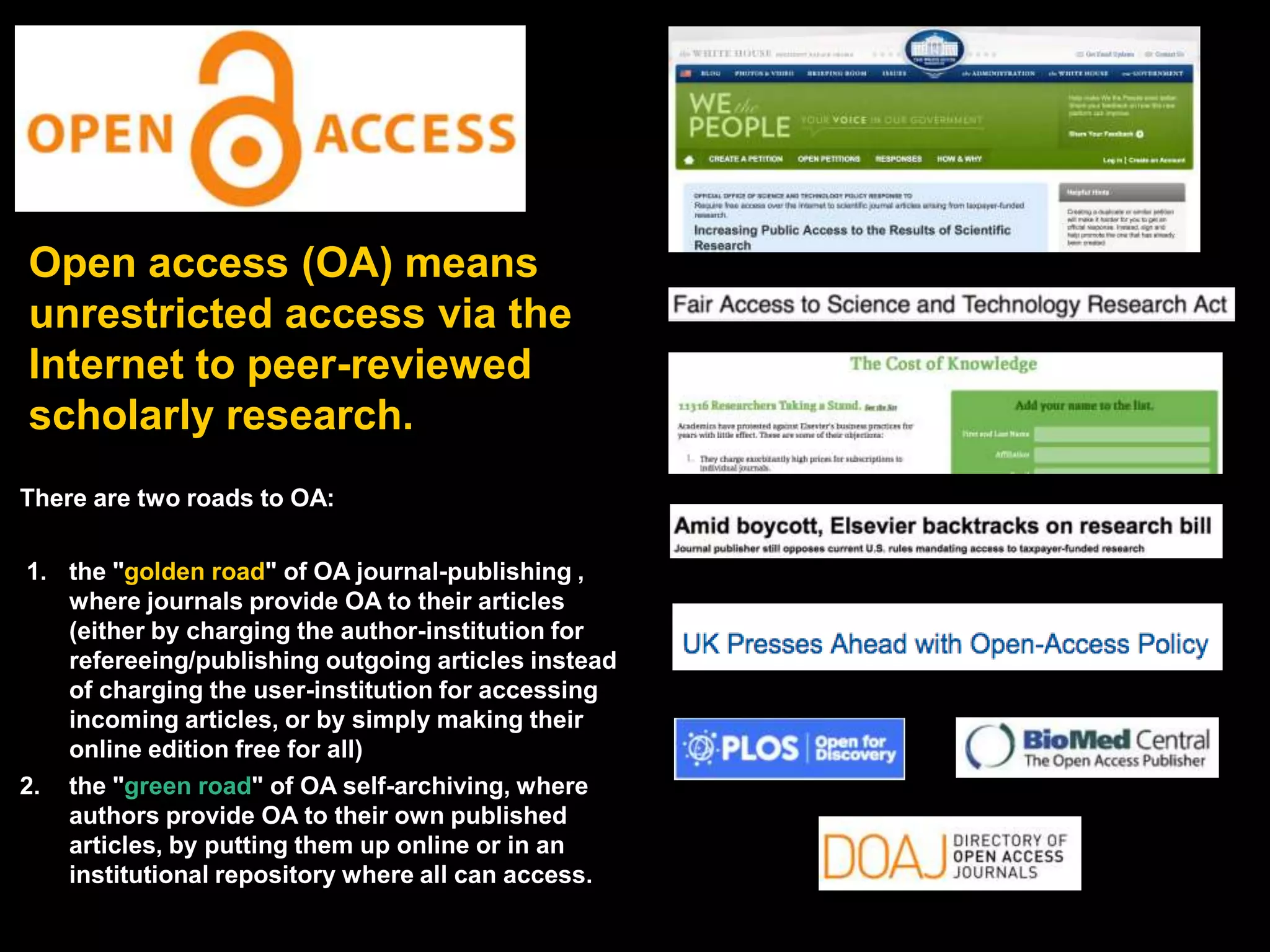 Open access (OA) means
unrestricted access via the
Internet to peer-reviewed
scholarly research.
There are two roads to OA:
1. the "golden road" of OA journal-publishing ,
where journals provide OA to their articles
(either by charging the author-institution for
refereeing/publishing outgoing articles instead
of charging the user-institution for accessing
incoming articles, or by simply making their
online edition free for all)
2. the "green road" of OA self-archiving, where
authors provide OA to their own published
articles, by putting them up online or in an
institutional repository where all can access.

 