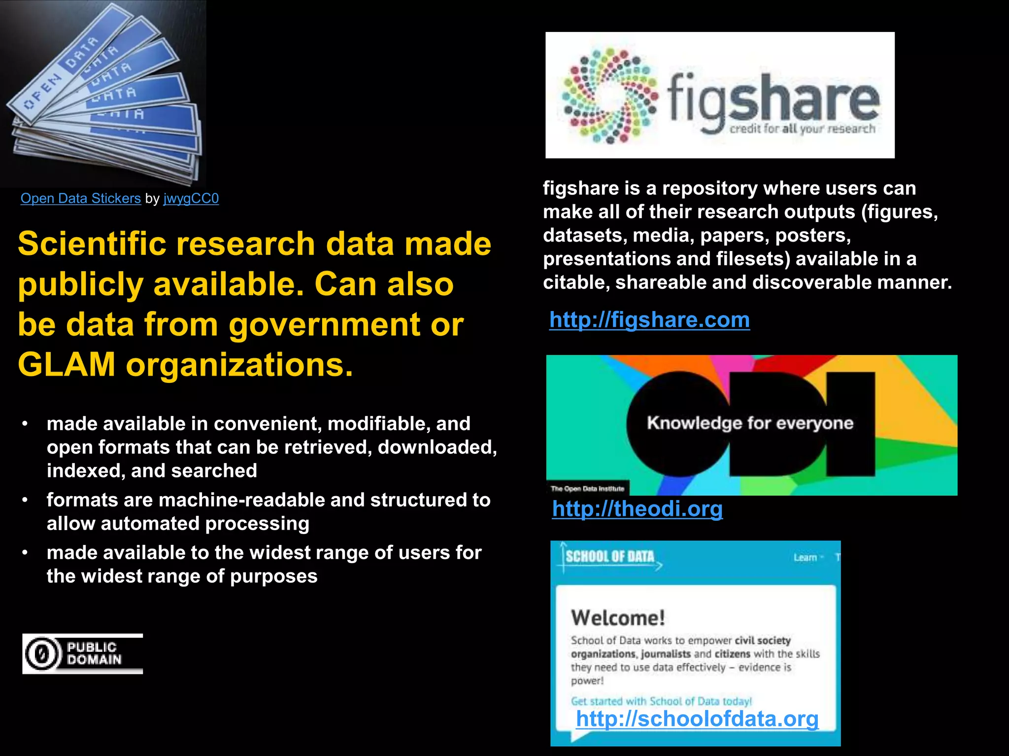 Open Data Stickers by jwygCC0

Scientific research data made
publicly available. Can also
be data from government or
GLAM organizations.
• made available in convenient, modifiable, and
open formats that can be retrieved, downloaded,
indexed, and searched
• formats are machine-readable and structured to
allow automated processing
• made available to the widest range of users for
the widest range of purposes

figshare is a repository where users can
make all of their research outputs (figures,
datasets, media, papers, posters,
presentations and filesets) available in a
citable, shareable and discoverable manner.

http://figshare.com

http://theodi.org

http://schoolofdata.org

 