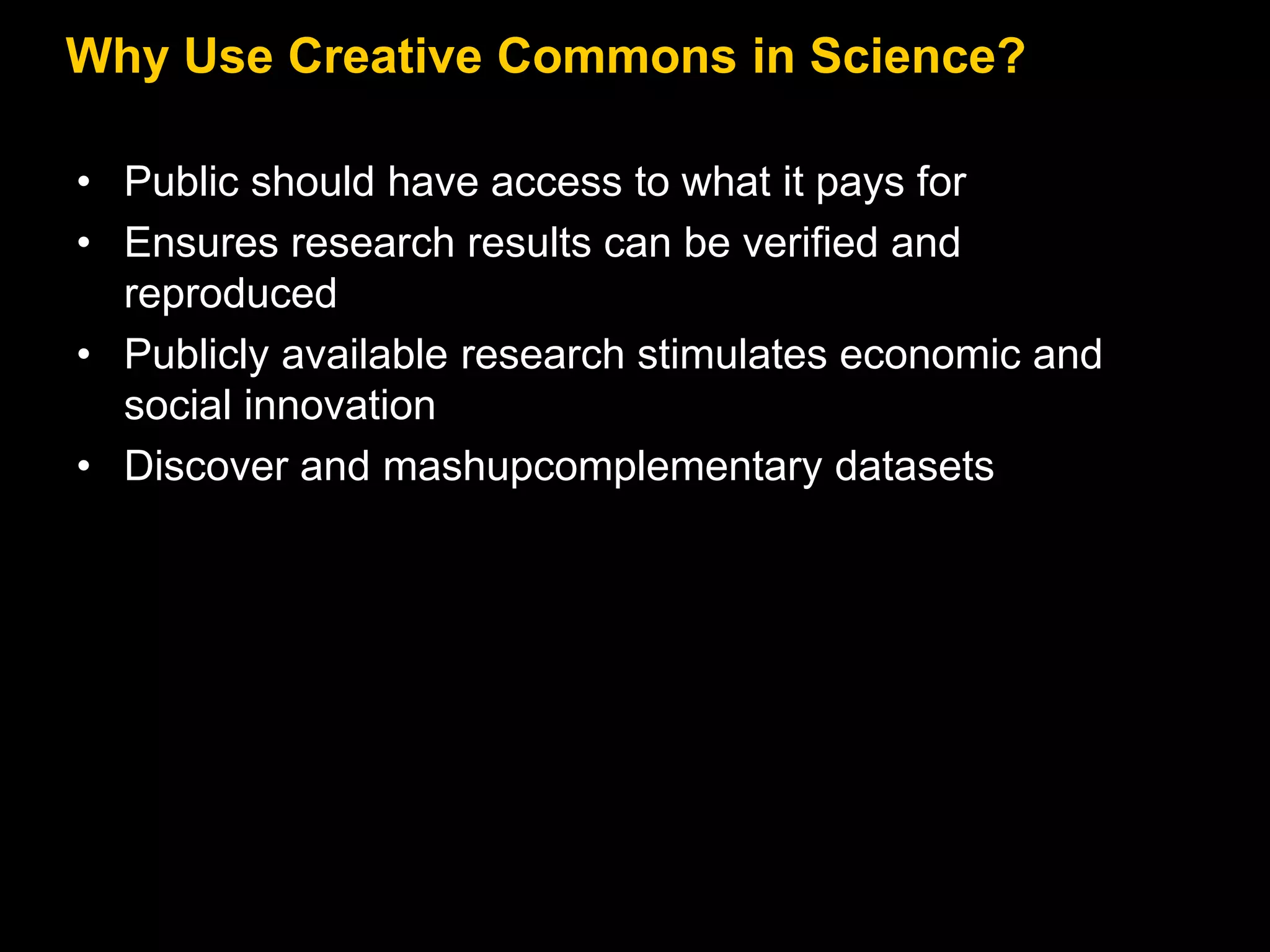 Why Use Creative Commons in Science?
• Public should have access to what it pays for
• Ensures research results can be verified and
reproduced
• Publicly available research stimulates economic and
social innovation
• Discover and mashupcomplementary datasets

 