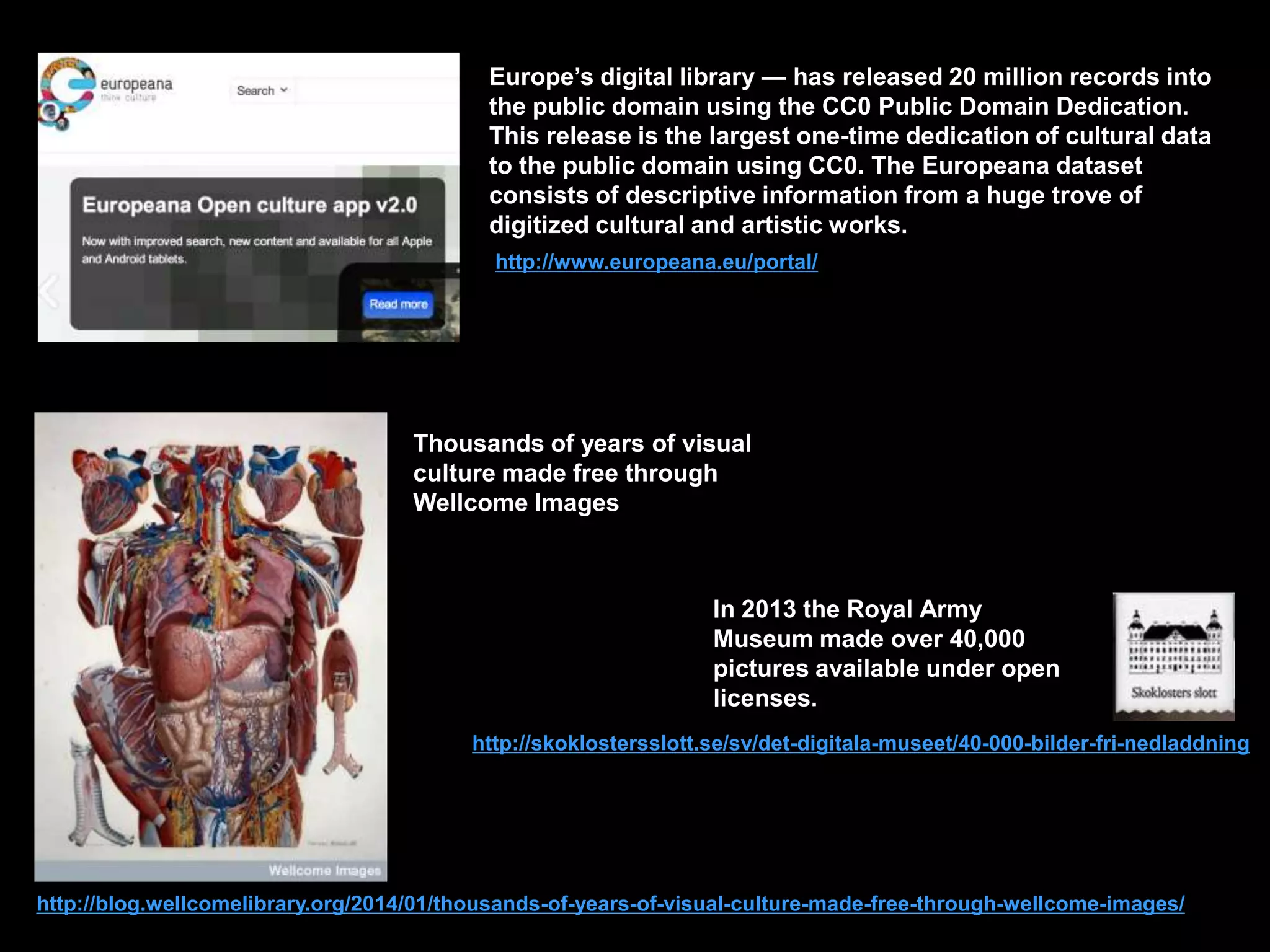 Europe’s digital library — has released 20 million records into
the public domain using the CC0 Public Domain Dedication.
This release is the largest one-time dedication of cultural data
to the public domain using CC0. The Europeana dataset
consists of descriptive information from a huge trove of
digitized cultural and artistic works.
http://www.europeana.eu/portal/

Thousands of years of visual
culture made free through
Wellcome Images

In 2013 the Royal Army
Museum made over 40,000
pictures available under open
licenses.
http://skoklostersslott.se/sv/det-digitala-museet/40-000-bilder-fri-nedladdning

http://blog.wellcomelibrary.org/2014/01/thousands-of-years-of-visual-culture-made-free-through-wellcome-images/

 