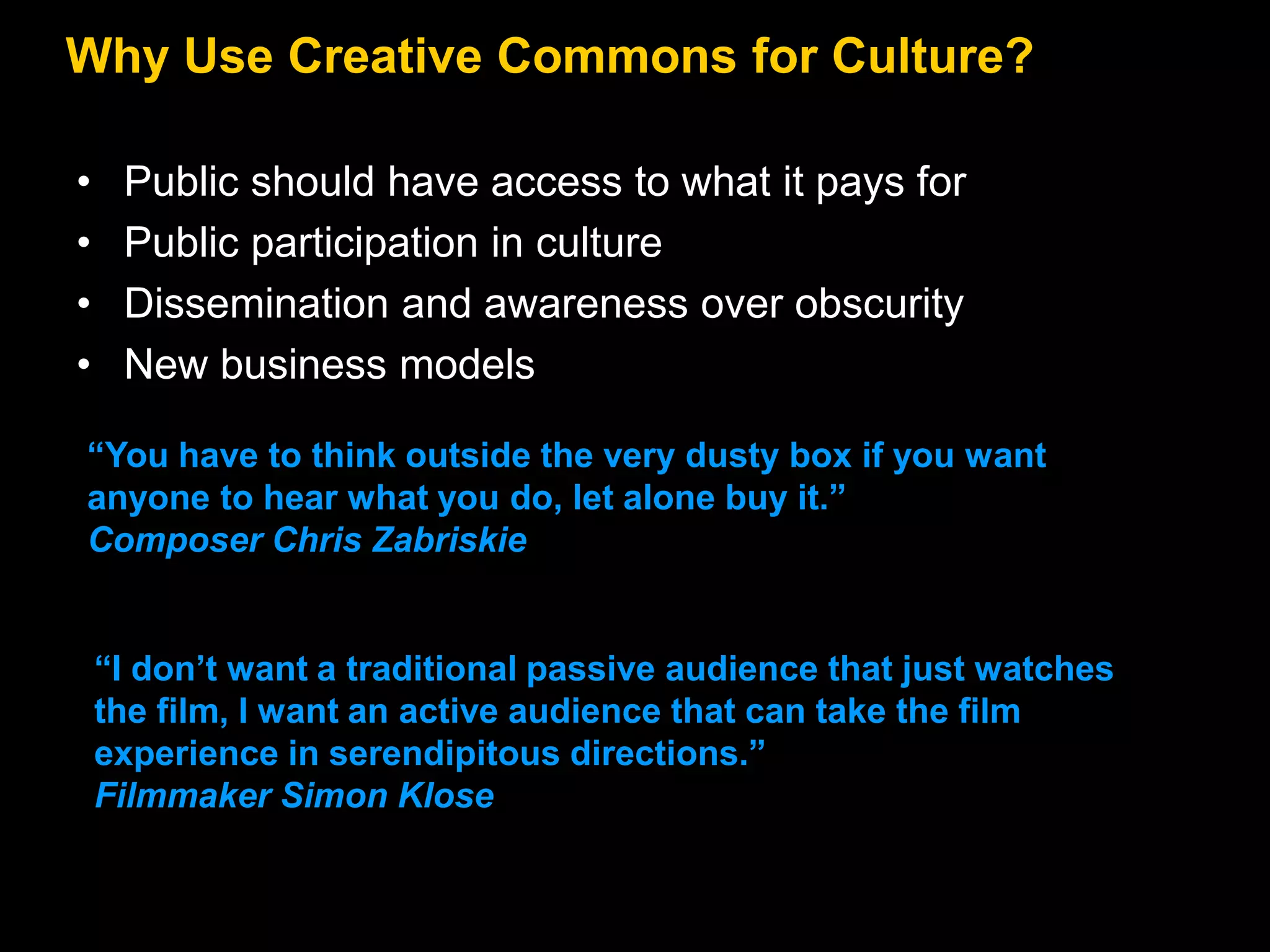 Why Use Creative Commons for Culture?
•
•
•
•

Public should have access to what it pays for
Public participation in culture
Dissemination and awareness over obscurity
New business models

―You have to think outside the very dusty box if you want
anyone to hear what you do, let alone buy it.‖
Composer Chris Zabriskie

―I don’t want a traditional passive audience that just watches
the film, I want an active audience that can take the film
experience in serendipitous directions.‖
Filmmaker Simon Klose

 