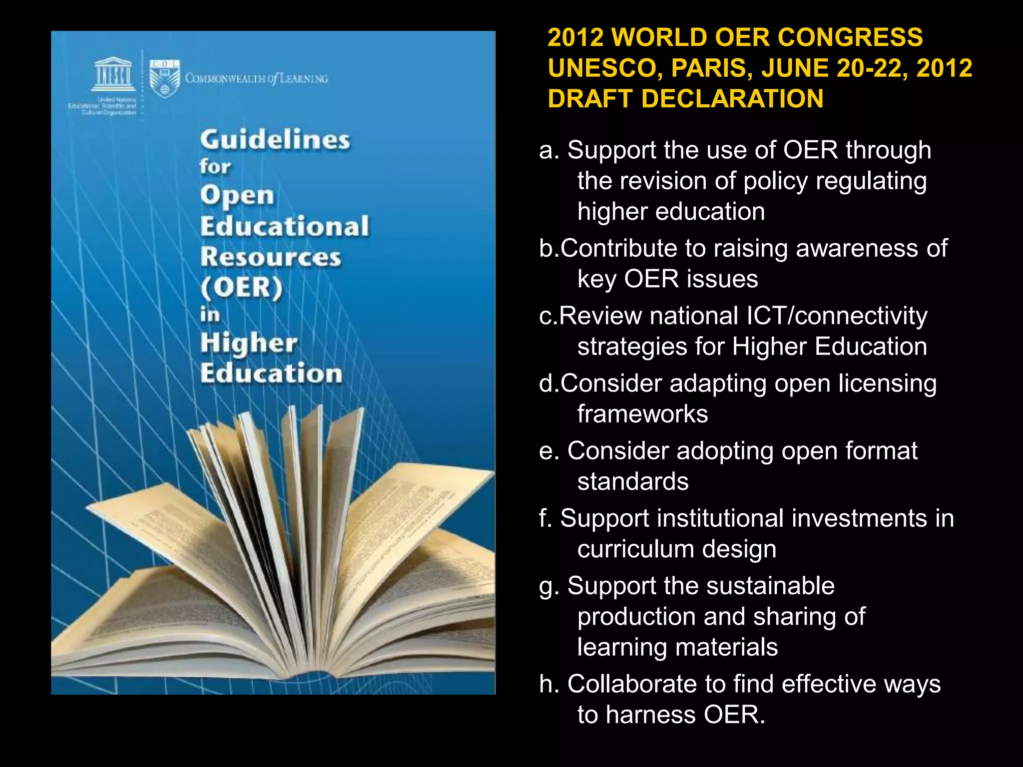 2012 WORLD OER CONGRESS
UNESCO, PARIS, JUNE 20-22, 2012
DRAFT DECLARATION
a. Support the use of OER through
the revision of policy regulating
higher education
b.Contribute to raising awareness of
key OER issues
c.Review national ICT/connectivity
strategies for Higher Education
d.Consider adapting open licensing
frameworks
e. Consider adopting open format
standards
f. Support institutional investments in
curriculum design
g. Support the sustainable
production and sharing of
learning materials
h. Collaborate to find effective ways
to harness OER.

 