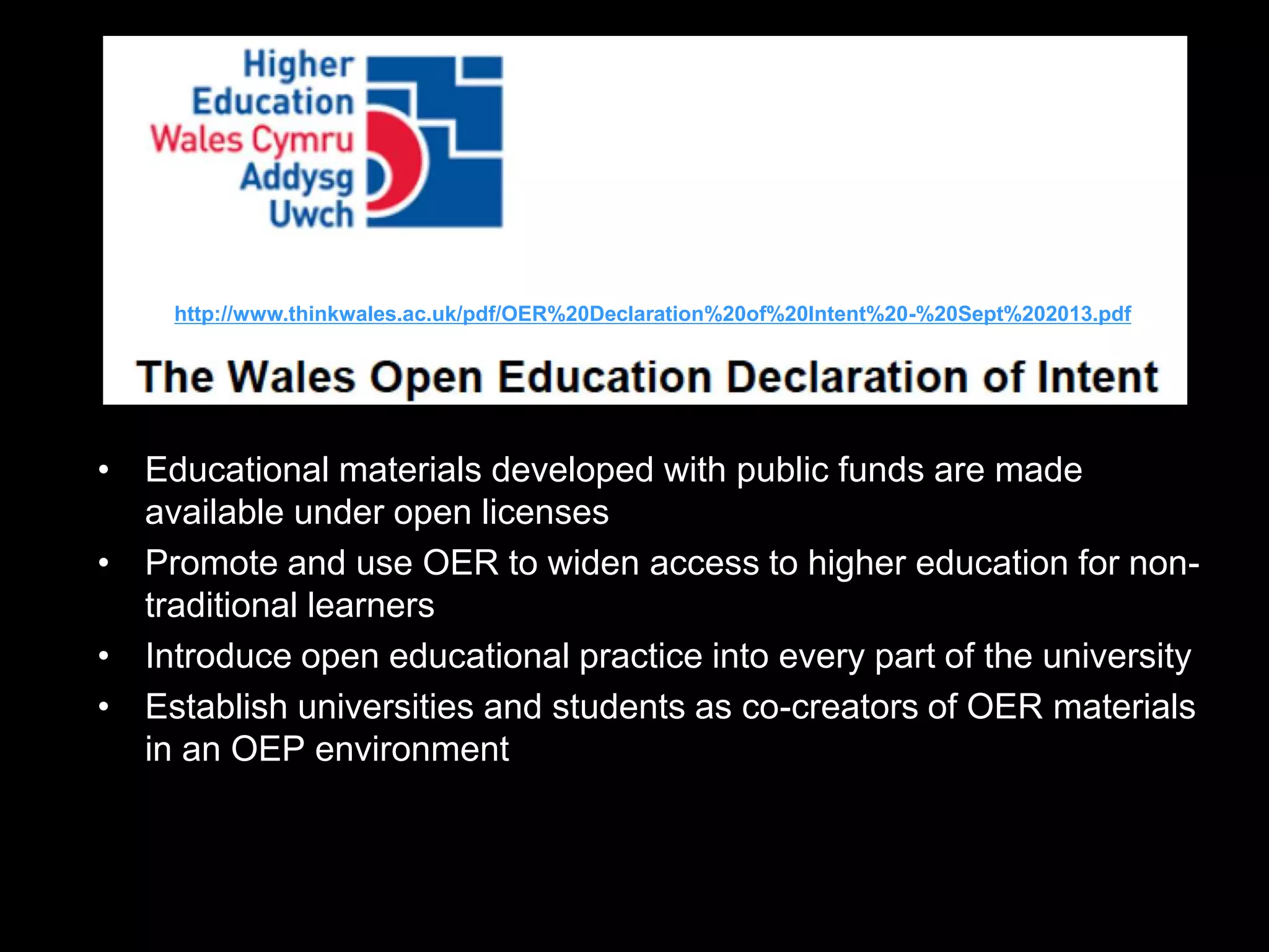 http://www.thinkwales.ac.uk/pdf/OER%20Declaration%20of%20Intent%20-%20Sept%202013.pdf

• Educational materials developed with public funds are made
available under open licenses
• Promote and use OER to widen access to higher education for nontraditional learners
• Introduce open educational practice into every part of the university
• Establish universities and students as co-creators of OER materials
in an OEP environment

 
