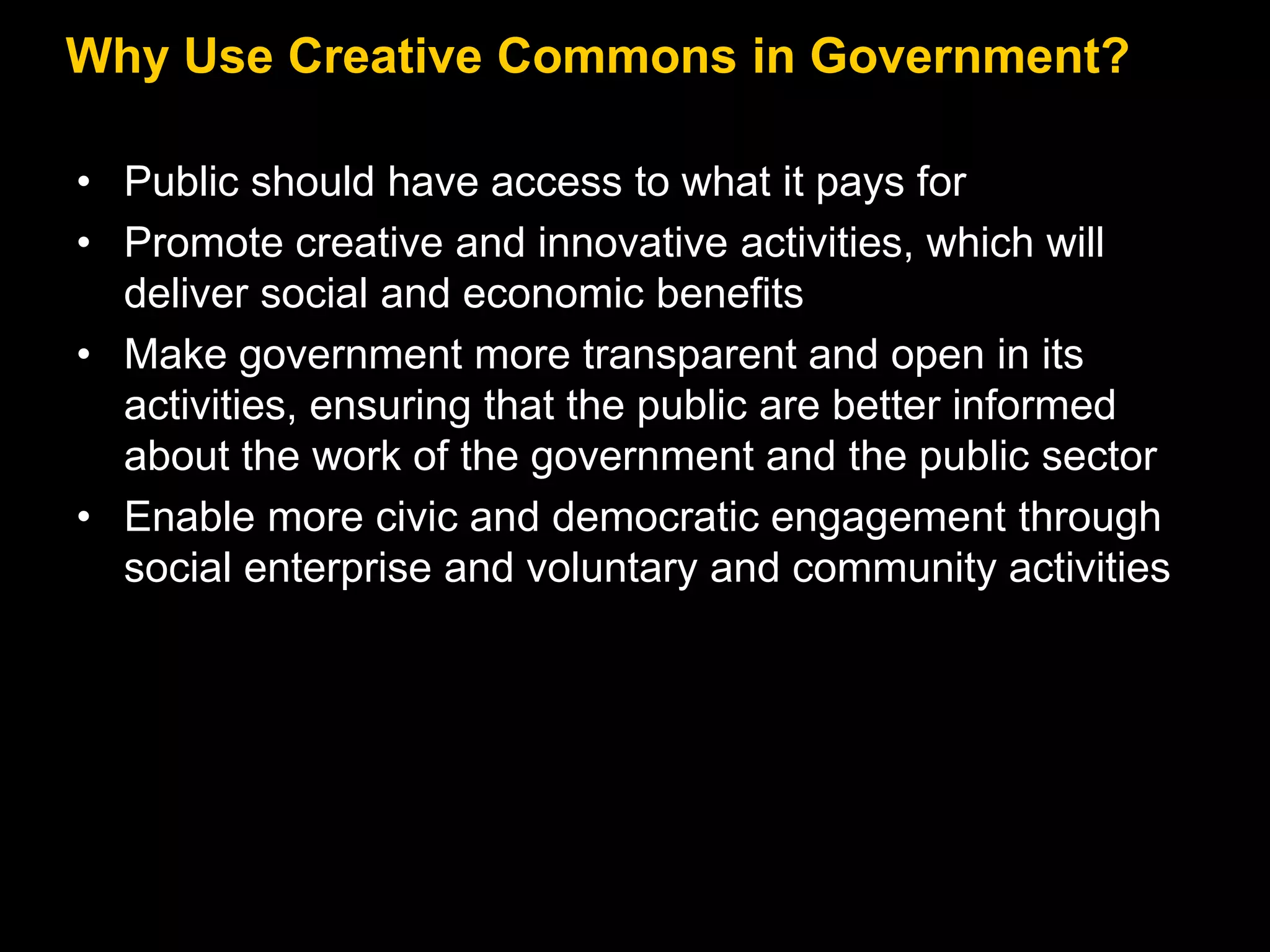 Why Use Creative Commons in Government?
• Public should have access to what it pays for
• Promote creative and innovative activities, which will
deliver social and economic benefits
• Make government more transparent and open in its
activities, ensuring that the public are better informed
about the work of the government and the public sector
• Enable more civic and democratic engagement through
social enterprise and voluntary and community activities

 