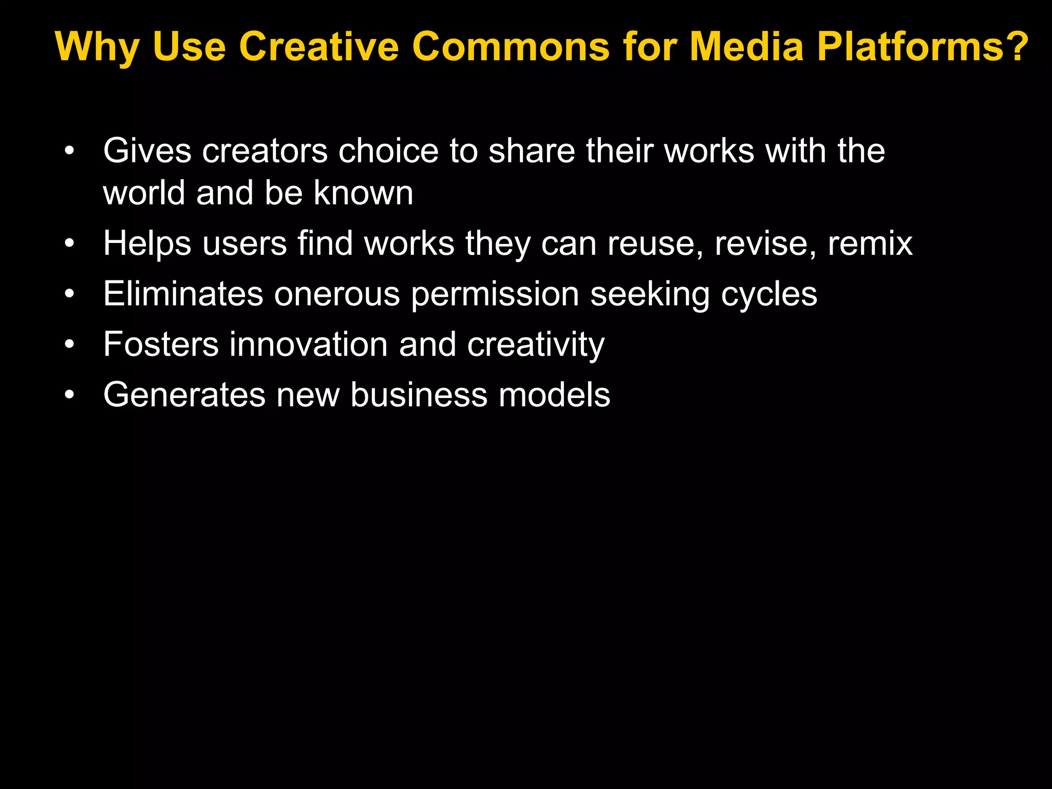 Why Use Creative Commons for Media Platforms?
• Gives creators choice to share their works with the
world and be known
• Helps users find works they can reuse, revise, remix
• Eliminates onerous permission seeking cycles
• Fosters innovation and creativity
• Generates new business models

 