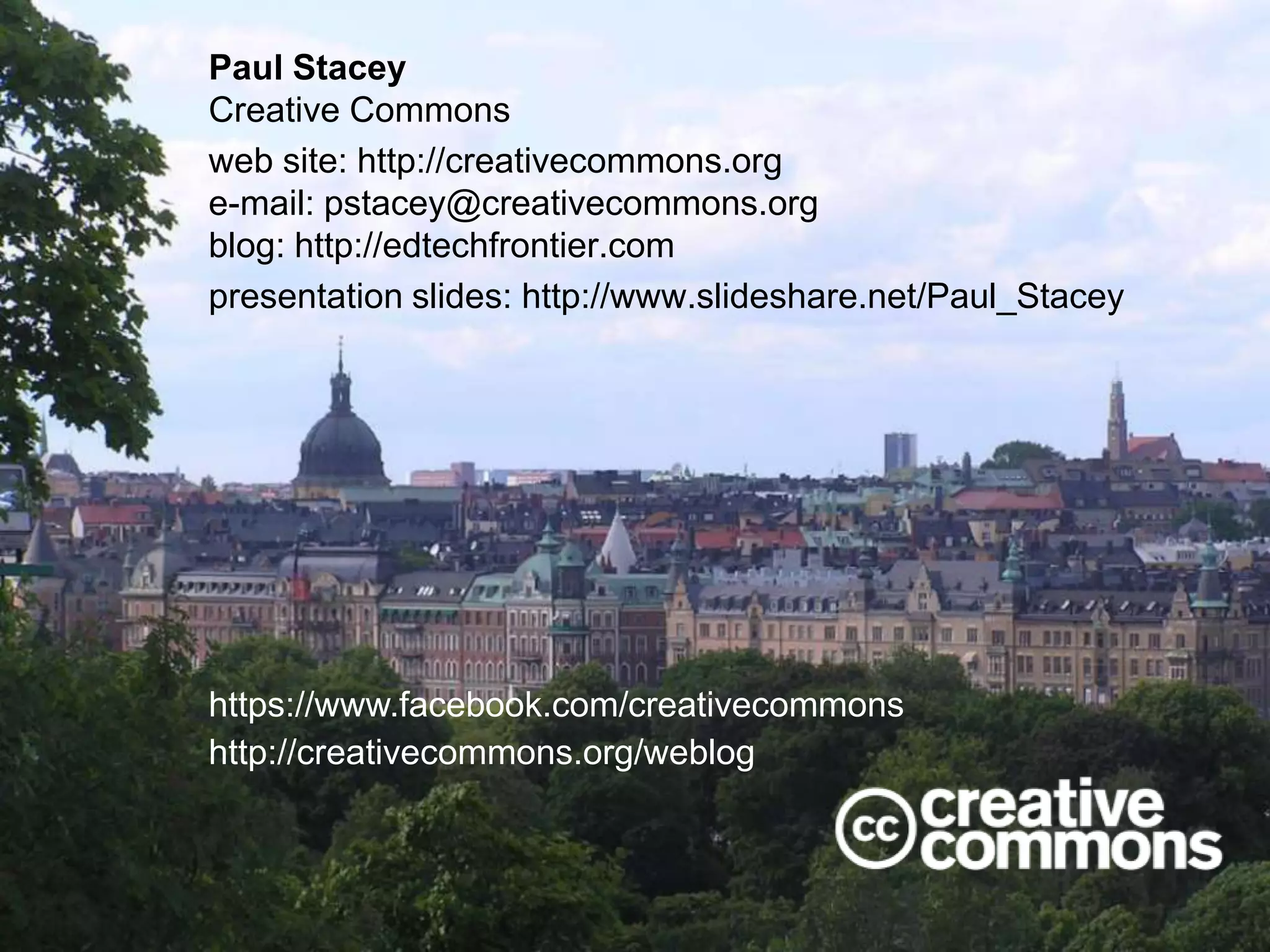 Paul Stacey
Creative Commons
web site: http://creativecommons.org
e-mail: pstacey@creativecommons.org
blog: http://edtechfrontier.com
presentation slides: http://www.slideshare.net/Paul_Stacey

https://www.facebook.com/creativecommons
http://creativecommons.org/weblog

 
